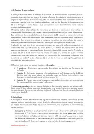 Modelo de auto-avaliação da biblioteca escolar

4. O Relatório de auto-avaliação

A avaliação é um instrumento de melhoria da qualidade. Os resultados obtidos no processo de auto-
avaliação devem, por isso, ser objecto de análise colectiva e de reflexão na escola/agrupamento e
originar a implementação de medidas adequadas aos resultados obtidos. Esta análise deve identificar
os sucessos – pontos fortes – no trabalho realizado em cada um dos domínios de funcionamento da
BE e as limitações – pontos fracos – que correspondem a um desenvolvimento menor nalguns
domínios de funcionamento.
O relatório final de auto-avaliação é o instrumento que descreve os resultados da auto-avaliação e
que delineia o conjunto de acções a ter em conta no planeamento de actuações futuras a desenvolver.
Esse relatório vai dar uma visão holística do funcionamento da BE e assumir-se como instrumento de
sistematização e de difusão de resultados a ser apresentado junto dos órgãos de gestão e de decisão
pedagógica. Deve originar uma súmula a incorporar no relatório de auto-avaliação da escola e
orientar o professor bibliotecário na entrevista a realizar pela Inspecção-Geral de Educação.
A selecção, em cada ano, de um ou mais domínios para ser objecto de avaliação representará um
investimento mais significativo nesse ou nesses domínios, no sentido de procurar aferir, de forma
sistemática e objectiva, os resultados efectivos do trabalho desenvolvido nessa(s) área(s). O trabalho e
a acção educativa da BE efectivam-se, no entanto, em cada ano, através dos quatro domínios
representativos das áreas essenciais inerentes ao cumprimento dos pressupostos e objectivos que
suportam a sua acção. A opção pela avaliação de um dos domínios não pode significar, por isso, o
abandono dos restantes domínios.

O Relatório encontra-se, por isso, estruturado em três secções:
          A secção A – Destina-se à apresentação da avaliação do domínio que foi objecto de
           avaliação.
          A secção B – Destina-se a apresentar informação acerca do perfil de desempenho da BE nos
           domínios que, não sendo objecto de avaliação nesse ano lectivo, testemunham o seu
           desempenho nas diferentes áreas de funcionamento da BE.
          A secção C – Visa um resumo que forneça uma visão global, recorrendo a um quadro síntese
           dos resultados obtidos e das acções a implementar.

A estrutura apresentada contém um plano onde todos os domínios estão presentes nas secções A e B.
Cada escola/BE deve adaptar a estrutura à sua situação e, na secção A, preencher apenas o quadro
correspondente ao domínio em que aplicou o Modelo de Avaliação. Este domínio não será objecto de
referência na Secção B.                                                                                             5

5. Metodologia
A aplicação do modelo de auto-avaliação seguirá um determinado processo e cronologia, que se
descreve aqui com brevidade. Aspectos mais detalhados relativos à metodologia a seguir na aplicação
do modelo deverão ser consultados no capítulo Orientações para a aplicação e instrumentos de
recolha de dados.
         Seleccionar o domínio: a escola/a biblioteca escolar deverá seleccionar em cada ano um dos
          domínios (A, B, C ou D) para a realização da auto-avaliação. Ao fim de quatro anos todos os
          domínios terão sido avaliados, estando nesse momento a BE e a escola/agrupamento na posse
          de dados que cobrem todas as áreas de intervenção. Como já se referiu, o resultado global da
          auto-avaliação da BE deverá ser integrado na auto-avaliação da escola/agrupamento.

Rede Bibliotecas Escolares 2009
 