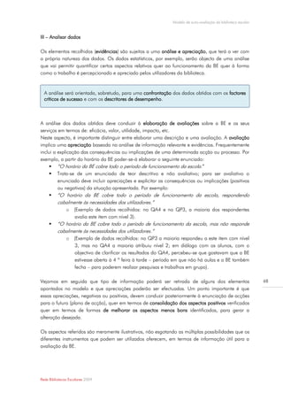 Modelo de auto-avaliação da biblioteca escolar


III – Analisar dados

Os elementos recolhidos (evidências) são sujeitos a uma análise e apreciação, que terá a ver com
a própria natureza dos dados. Os dados estatísticos, por exemplo, serão objecto de uma análise
que vai permitir quantificar certos aspectos relativos quer ao funcionamento da BE quer à forma
como o trabalho é percepcionado e apreciado pelos utilizadores da biblioteca.


  A análise será orientada, sobretudo, para uma confrontação dos dados obtidos com os factores
  críticos de sucesso e com os descritores de desempenho.



A análise dos dados obtidos deve conduzir à elaboração de avaliações sobre a BE e os seus
serviços em termos de: eficácia, valor, utilidade, impacto, etc.
Neste aspecto, é importante distinguir entre elaborar uma descrição e uma avaliação. A avaliação
implica uma apreciação baseada na análise de informação relevante e evidências. Frequentemente
inclui a explicação das consequências ou implicações de uma determinada acção ou processo. Por
exemplo, a partir do horário da BE poder-se-á elaborar o seguinte enunciado:
      “O horário da BE cobre todo o período de funcionamento da escola.”
      Trata-se de um enunciado de teor descritivo e não avaliativo; para ser avaliativo o
         enunciado deve incluir apreciações e explicitar as consequências ou implicações (positivas
         ou negativas) da situação apresentada. Por exemplo:
      “O horário da BE cobre todo o período de funcionamento da escola, respondendo
          cabalmente às necessidades dos utilizadores.”
               o (Exemplo de dados recolhidos: no QA4 e no QP3, a maioria dos respondentes
                 avalia este item com nível 3).
         “O horário da BE cobre todo o período de funcionamento da escola, mas não responde
          cabalmente às necessidades dos utilizadores.”
               o (Exemplo de dados recolhidos: no QP3 a maioria respondeu a este item com nível
                 3, mas no QA4 a maioria atribuiu nível 2; em diálogo com os alunos, com o
                 objectivo de clarificar os resultados do QA4, percebeu-se que gostavam que a BE
                 estivesse aberta à 4 ª feira à tarde – período em que não há aulas e a BE também
                 fecha – para poderem realizar pesquisas e trabalhos em grupo).

Vejamos em seguida que tipo de informação poderá ser retirada de alguns dos elementos                          68
apontados no modelo e que apreciações poderão ser efectuadas. Um ponto importante é que
essas apreciações, negativas ou positivas, devem conduzir posteriormente à enunciação de acções
para o futuro (plano de acção), quer em termos de consolidação dos aspectos positivos verificados
quer em termos de formas de melhorar os aspectos menos bons identificados, para gerar a
alteração desejada.

Os aspectos referidos são meramente ilustrativos, não esgotando as múltiplas possibilidades que os
diferentes instrumentos que podem ser utilizados oferecem, em termos de informação útil para a
avaliação da BE.




Rede Bibliotecas Escolares 2009
 
