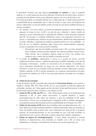 Modelo de auto-avaliação da biblioteca escolar


     É igualmente vantajoso que haja alguma concentração no trabalho, ou seja, é preferível
     observar um ou dois grupos de alunos em diferentes momentos do ano lectivo (para verificar a
     evolução) do que observar vários grupos diferentes, apenas uma única vez durante o ano.
     Em termos de análise, os resultados obtidos com a observação de um determinado grupo têm
     a possibilidade de ser extrapolados para o resto da escola, ou seja, outros alunos/grupos de
     alunos a desenvolver um tipo de trabalho similar ao longo do ano lectivo poderão alcançar os
     mesmos resultados.
      Um exemplo: uma turma realiza, no âmbito de diferentes disciplinas, vários trabalhos de
         pesquisa ao longo do ano, na BE e na sala de aula, utilizando o mesmo modelo de
         pesquisa e outras orientações para a realização de trabalhos, a partir de guiões propostos
         pela BE. Os docentes e o professor bibliotecário notam uma progressiva autonomia nos
         alunos; a capacidade para utilizarem recursos diversificados, identificando adequadamente
         as fontes utilizadas; a realização de trabalhos progressivamente com mais qualidade – no
         final do ano os trabalhos realizados pelos alunos eram substancialmente superiores,
         quando comparados com os seus primeiros trabalhos.
              o Extrapolação: este tipo de trabalho articulado entre a BE e as áreas disciplinares
                  dará resultados similares quando realizado nas mesmas condições noutras turmas.
                  Neste sentido, não é necessário observar todas as turmas, mas verificar e/ou
                  assegurar que o mesmo tipo de trabalho é realizado por elas.
      A criação de portefólios, relativamente a alunos ou a grupos de alunos, reunindo
         evidências de diversa natureza – grelhas de observação, trabalhos realizados, outro tipo de
         anotações e informações – constitui um instrumento a ter em atenção. O portefólio, ao
         reunir informação diversificada ao longo do ano, permite desenvolver uma leitura
         diacrónica: a partir de uma situação inicial (por exemplo: primeira observação e primeiro
         trabalho realizado na BE) é possível perspectivar as mudanças eventualmente ocorridas,
         decorrentes do trabalho com a BE. A sua construção pode ser articulada com o professor
         da turma.

     d) Análise de documentação
     A vida da escola e da BE é marcada pela produção de documentos diversos, que orientam o
     trabalho a realizar (PEE, PCT, Plano da BE, etc.) ou que assinalam ocorrências (registos de
     actividades, reuniões, etc.). Estes registos escritos são assim fontes significativas para a recolha
     de informação relevante sobre a Escola e a sua relação com BE.
      Análise do PEE, do PAE, dos PCT, etc. – Esta análise deverá centrar-se na identificação das
          referências à BE. A partir destes documentos, é possível identificar e realizar                          70
          apreciações/juízos de valor sobre, por exemplo, o grau de visibilidade da BE nesses
          documentos, a forma como é perspectivada a integração da BE no trabalho pedagógico,
          as perspectivas prévias dos docentes quanto às possibilidades de articulação com a BE.
      Análise de documentos da BE (plano de actividades, plano de desenvolvimento, etc.) – A
          partir destes documentos é possível identificar e realizar apreciações sobre, por exemplo, as
          áreas de trabalho onde se prevê haver mais investimento por parte da BE; os projectos
          próprios, da escola/agrupamento ou da comunidade em que a BE está envolvida; os
          departamentos com os quais a BE prevê, à partida, desenvolver trabalho colaborativo.
      Análise de registos de actividades/projectos – A partir destes documentos é possível
          identificar os departamentos mais envolvidos no trabalho com a BE; os temas mais
          trabalhados e a necessitar, eventualmente, de reforço nos recursos disponíveis; etc.


Rede Bibliotecas Escolares 2009
 
