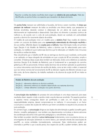 Modelo de auto-avaliação da biblioteca escolar




  Reportar a análise dos dados recolhidos dará origem ao relatório de auto-avaliação. Nele são
  identificados os pontos fortes e os aspectos que necessitam de desenvolvimento.



Os pontos fortes merecem ser sublinhados e louvados, de forma a serem mantidos. As áreas que
precisam de melhorar merecem de todos os envolvidos uma leitura atenta, que perspective os
factores envolvidos, devendo conduzir à elaboração de um plano de acção que possa
efectivamente ser implementado e desenvolvido. Esse plano irá alimentar o processo contínuo de
melhoria e, de acordo com o ciclo de auto-avaliação, deverá ser avaliado em profundidade
quando o domínio for novamente objecto de análise.
O modelo de auto-avaliação inclui um modelo para o relatório final. Esse modelo de relatório
contém um conjunto de tabelas para uma apresentação sistematizada da informação recolhida e
da sua análise, reflectida depois nas acções para a melhoria. Essa informação incide, em primeiro
lugar (Secção A do Modelo de Relatório), sobre o domínio que foi seleccionado para auto-
avaliação, na medida em que é sobre esse domínio que foi efectuado um trabalho mais minucioso
de recolha e análise de dados.
Mas naturalmente que o trabalho da BE não se restringe ao domínio que é avaliado, continuando
a ser realizado um leque alargado de actividades em que a acção da BE se concretiza, amplia e
consolida. O balanço dessa acção deve também ser efectuado, tendo como referência os restantes
domínios (Secção B do Modelo de Relatório), pois é fundamental ter a percepção do caminho
global que a BE vai percorrendo. Embora nestes domínios não se tenham aplicado os questionários
ou outros instrumentos mais formais de recolha de dados, como se tem vindo a referir, é essencial
que nas rotinas normais de funcionamento da BE se efectuem registos de diferente natureza e que
dão conta, de forma objectiva, do trabalho realizado e do alcance da acção da BE em todos os
domínios.

  Modelo de Relatório de auto-avaliação

  Secção A – elementos relativos ao domínio avaliado.
  Secção B – elementos relativos ao trabalho desenvolvido nos restantes domínios.
  Secção C – síntese referente à avaliação nos quatro domínios.



A comunicação dos resultados do processo de auto-avaliação é uma etapa essencial, pois esses
resultados dizem respeito a toda a escola e toda a escola deve ser envolvida. Os aspectos positivos            72
e aspectos menos conseguidos devem ser partilhados e cada um, em função das suas
responsabilidades próprias, deverá comprometer-se na melhoria. A comunicação é um factor
crucial para o sucesso das acções de melhoria que forem concebidas na sequência do processo de
auto-avaliação.
Em primeiro lugar, a comunicação dirige-se aos órgãos de administração e gestão (conselho geral,
director, conselho pedagógico), mas também aos departamentos curriculares e demais estruturas
de coordenação educativa e de supervisão pedagógica e, naturalmente, à equipa.
Mas também se podem identificar outros interlocutores fundamentais, como os próprios alunos, os
encarregados de educação (sobretudo no ensino básico, por exemplo através das associações de
pais/EE), ou outras entidades (nomeadamente, autarquias). Estes interlocutores podem ser
chamados a partilhar o que a escola pensa, faz e espera da sua BE, e podem também, dentro das


Rede Bibliotecas Escolares 2009
 