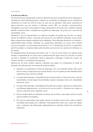 Modelo de auto-avaliação da biblioteca escolar



Instrumentos

A recolha de evidências
Os instrumentos aqui apresentados constituem elementos de apoio susceptíveis de serem adequados à
realidade de cada escola/agrupamento, podendo ser introduzidas as alterações que se considerarem
necessárias em função do nível de ensino ao qual vão ser aplicados. Pode querer acrescentar-se
alguns elementos que são próprios à biblioteca escolar (BE), por exemplo, acrescentar/retirar
actividades às que já são mencionadas em alguns questionários, de acordo com o trabalho realizado
pela BE; acrescentar/retirar competências nas grelhas de observação, de acordo com o ano/ciclo de
escolaridade, outros.
Atendendo a que nos Agrupamentos, em algumas situações, há escolas que não têm um espaço
próprio de biblioteca escolar, usufruindo dos serviços de uma biblioteca localizada noutra escola,
alguns questionários poderão necessitar de ser adaptados. Estas alterações deverão ter em atenção a
especificidade deste contexto, sobretudo nos questionários destinados aos alunos. Esta situação
ocorre, por exemplo, nos instrumentos dos domínios C e D. A identificação da Escola no questionário
permitirá ponderar as respostas dadas pelos docentes que leccionam em escolas sem biblioteca no
seu espaço.
Os estabelecimentos de educação pré-escolar e do 1.º ciclo do ensino básico, em especial, terão
também a necessidade de, em vários casos, simplificar/eliminar alguns itens e/ou de haver um adulto
que faça a mediação do questionário, lendo e adequando a linguagem à idade das crianças, de
maneira a facilitar a compreensão das perguntas.
Retomam-se, de forma sintética, algumas indicações que podem ser consideradas na tarefa de
alteração e de aplicação dos instrumentos de recolha de dados:

         Mantenha os questionários e fichas de observação com uma dimensão realista. Não queira
          abarcar todos os aspectos de que se possa lembrar mas sim aqueles que são verdadeiramente
          significativos para o domínio avaliado.

         A amostra deve abranger a diversidade de alunos da/s escola/s: os vários anos e/ou ciclos de
          escolaridade, as várias origens/nacionalidades; rapazes e raparigas; alunos com necessidades
          educativas, outros.

         A amostra deve abranger a diversidade de docentes da/s escola/s, aplicando os questionários
          aos diferentes departamentos, nos domínios em que se justifica, a docentes mais antigos na
          escola e a docentes recém-chegados, outros.                                                              76
         Procure recolher dados em diferentes momentos do ano lectivo, para poder verificar se existe
          alguma evidência de progresso.

         No caso das observações, estas podem efectuar-se também noutros locais onde se realizem
          actividades relacionadas com a biblioteca. Pode igualmente contar com o apoio de colegas
          para a realização das observações, designadamente os docentes titulares da turma/alunos
          observados.




Rede Bibliotecas Escolares 2009
 