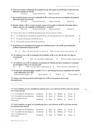 Modelo de auto-avaliação da biblioteca escolar

6. Costuma proceder à integração de competências de informação na planificação e tratamento das
   diferentes unidades de ensino?
               Nunca

7. Na sua prática lectiva, promove a utilização da BE ou dos seus recursos nos trabalhos de pesquisa
   efectuados pelos seus alunos?


8. Quando utilizam a BE ou os seus recursos, os seus alunos estão munidos das indicações sobre a
   tarefa a executar e de sugestões de bibliografia a consultar?


8.1 Como apoio para os trabalhos de pesquisa dos alunos costuma utilizar:
8.1.1 O modelo/guião de pesquisa proposto para a escola/agrupamento ou usado pela BE.
8.1.2 Um guião de pesquisa produzido por si.
8.1.3 Orientações que dá oralmente aos alunos.

9. Já participou em actividades de formação de utilizadores para o uso da BE, promovidas pelo
    professor bibliotecário/equipa da BE?



10. Já colaborou com a BE na realização de actividades na BE ou em sala de aula com alguma
   turma/grupo?
      Sim                 Pedi, mas não obtive colaboração

11. Já colaborou com a BE na selecção ou produção de materiais de apoio necessários à condução
   de actividades na BE ou em sala de aula?
   Sim

12. Se respondeu afirmativamente à questão 10 e 11, que balanço faz da sua experiência de trabalho
     e de colaboração com a BE?
      Extremamente positivo            Muito positivo         Positivo            Pouco positivo

13. Indique uma área de possível colaboração com a BE em que gostaria de ter mais
formação/apoio.
______________________________________________________________________________________
______________________________________________________________________________________

14. Como classifica as suas competências pessoais para o uso autónomo da BE ou dos seus recursos                  78
com os seus alunos?
14.1. Competências de biblioteca:    Excelentes        Boas         Médias              Fracas
14.2. Competências tecnológicas:     Excelentes        Boas         Médias              Fracas
14.3. Competências de
                                     Excelentes        Boas         Médias              Fracas
informação:

15. Como classifica, em geral, as competências para o uso autónomo da BE ou dos seus recursos,
por parte dos seus alunos?
15.1. Competências de biblioteca:    Excelentes        Boas         Médias              Fracas
15.2. Competências tecnológicas:     Excelentes        Boas         Médias              Fracas
15.3. Competências de
                                     Excelentes        Boas         Médias              Fracas
informação:

Rede Bibliotecas Escolares 2009
 