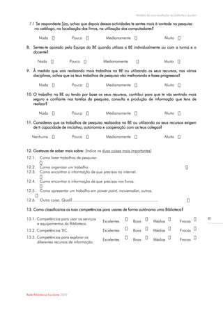 Modelo de auto-avaliação da biblioteca escolar

  7.1 Se respondeste Sim, achas que depois dessas actividades te sentes mais à vontade na pesquisa
     no catálogo, na localização dos livros, na utilização dos computadores?

         Nada                      Pouco                      Medianamente                                 Muito

8. Sentes-te apoiado pela Equipa da BE quando utilizas a BE individualmente ou com a turma e o
   docente?

        Nada                      Pouco                     Medianamente                                   Muito

9. À medida que vais realizando mais trabalhos na BE ou utilizando os seus recursos, nas várias
   disciplinas, achas que os teus trabalhos de pesquisa vão melhorando e fazes progressos?

         Nada                      Pouco                      Medianamente                                 Muito

10. O trabalho na BE ou tendo por base os seus recursos, contribui para que te vás sentindo mais
    seguro e confiante nas tarefas da pesquisa, consulta e produção de informação que tens de
    realizar?

         Nada                      Pouco                      Medianamente                                 Muito

11. Consideras que os trabalhos de pesquisa realizados na BE ou utilizando os seus recursos exigem
    de ti capacidade de iniciativa, autonomia e cooperação com os teus colegas?

    Nenhuma                        Pouca                      Medianamente                                 Muita


12. Gostavas de saber mais sobre: (Indica as duas coisas mais importantes)
12.1.     Como fazer trabalhos de pesquisa.

12.2.     Como organizar um trabalho.
12.3.     Como encontrar a informação de que precisas na internet.

12.4.     Como encontrar a informação de que precisas nos livros.

12.5.     Como apresentar um trabalho em power point, moviemaker, outros.

12.6.     Outra coisa. Qual?............................................................................

13. Como classificarias as tuas competências para usares de forma autónoma uma Biblioteca?

13.1. Competências para usar os serviços                                                                                               81
                                                            Excelentes              Boas            Médias             Fracas
      e equipamentos da Biblioteca.
13.2. Competências TIC.                                     Excelentes              Boas            Médias             Fracas
13.3. Competências para explorar os
                                                            Excelentes              Boas            Médias             Fracas
      diferentes recursos de informação.




Rede Bibliotecas Escolares 2009
 