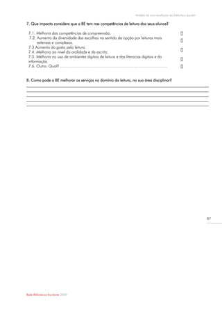 Modelo de auto-avaliação da biblioteca escolar

7. Que impacto considera que a BE tem nas competências de leitura dos seus alunos?

 7.1. Melhoria das competências de compreensão.
  7.2. Aumento da diversidade das escolhas no sentido da opção por leituras mais
       extensas e complexas.
 7.3 Aumento do gosto pela leitura.
 7.4. Melhoria ao nível da oralidade e da escrita.
 7.5. Melhoria no uso de ambientes digitais de leitura e das literacias digitais e da
 informação.
 7.6. Outro. Qual? ……………………………………………………………………….


8. Como pode a BE melhorar os serviços no domínio da leitura, na sua área disciplinar?
_____________________________________________________________________________________________
_____________________________________________________________________________________________
_____________________________________________________________________________________________
_____________________________________________________________________________________________
_____________________________________________________________________________________________




                                                                                                                  87




Rede Bibliotecas Escolares 2009
 