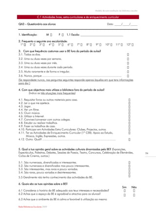 Modelo de auto-avaliação da biblioteca escolar


                     C.1 Actividades livres, extra-curriculares e de enriquecimento curricular

QA3 – Questionário aos alunos                                                                         Data: _____/_____/_____


1. Identificação:               M             F        1.1 Escola: _______________________________

2. Frequento o seguinte ano escolaridade:
 1º

3. Com que frequência costumas usar a BE fora do período de aulas?
3.1. Todos os dias.
3.2. Uma ou duas vezes por semana.
3.3. Uma ou duas vezes por mês.
3.4. Uma ou duas vezes durante cada período.
3.5. Muito raramente e de forma e irregular.
3.6. Nunca, porque ....................................................................................................
(Se respondeste nunca, nas perguntas seguintes responde apenas àquelas em que tens informações
para dar.)

4. Com que objectivos mais utilizas a biblioteca fora do período de aulas?
       (Indica as três situações mais frequentes)

4.1. Requisitar livros ou outros materiais para casa.
4.2. Ler o que me apetece.
4.3. Jogar.
4.4. Ver um filme.
4.5. Ouvir música.
4.6. Utilizar a Internet.
4.7. Conviver/conversar com outros colegas.
4.8. Estudar ou realizar trabalhos.
4.9. Fazer os trabalhos de casa.
4.10. Participar em Actividades Extra Curriculares: Clubes, Projectos, outros.
4.11. Ter as Actividades de Enriquecimento Curricular (1º CEB): Apoio ao Estudo,
       Música, Inglês, Expressões, outros.
4.12. Outro. Qual? ……………………………………………………………………..


5. Qual a tua opinião geral sobre as actividades culturais dinamizadas pela BE? (Exposições,
Espectáculos, Palestras, Debates, Sessões de Poesia, Teatro, Concursos, Celebração de Efemérides,                                        94
Ciclos de Cinema, outros.)

5.1. São numerosas, diversificadas e interessantes.
5.2. São numerosas e diversificadas mas pouco interessantes.
5.3. São interessantes, mas raras e pouco variadas.
5.4. São raras, pouco variadas e desinteressantes.
5.5 Geralmente não tenho conhecimento das actividades da BE.

6. Quais são as tuas opiniões sobre a BE?
                                                                                                                          Sim   Não
6.1 Consideras o horário da BE adequado aos teus interesses e necessidades?
6.2 Achas que o espaço da BE é agradável e atractivo para os alunos?
6.3 Achas que o ambiente da BE é calmo e favorável à utilização ao mesmo

Rede Bibliotecas Escolares 2009
 