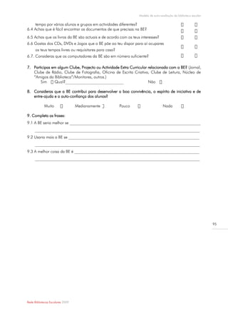 Modelo de auto-avaliação da biblioteca escolar

    tempo por vários alunos e grupos em actividades diferentes?
6.4 Achas que é fácil encontrar os documentos de que precisas na BE?
6.5 Achas que os livros da BE são actuais e de acordo com os teus interesses?
6.6 Gostas dos CDs, DVDs e Jogos que a BE põe ao teu dispor para aí ocupares
      os teus tempos livres ou requisitares para casa?
6.7. Consideras que os computadores da BE são em número suficiente?

7. Participas em algum Clube, Projecto ou Actividade Extra Curricular relacionada com a BE? (Jornal,
   Clube de Rádio, Clube de Fotografia, Oficina de Escrita Criativa, Clube de Leitura, Núcleo de
   “Amigos da Biblioteca”/Monitores, outros.)
       Sim                                                            Não

8. Consideras que a BE contribui para desenvolver a boa convivência, o espírito de iniciativa e de
   entre-ajuda e a auto-confiança dos alunos?

            Muito                 Medianamente           Pouco                    Nada

9. Completa as frases:
9.1 A BE seria melhor se _________________________________________________________________
     __________________________________________________________________________________
9.2 Usaria mais a BE se _________________________________________________________________
     __________________________________________________________________________________
9.3 A melhor coisa da BE é ______________________________________________________________
     __________________________________________________________________________________




                                                                                                                  95




Rede Bibliotecas Escolares 2009
 