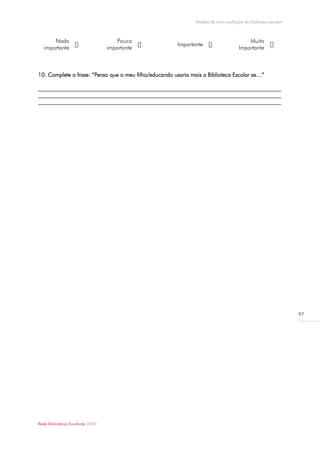 Modelo de auto-avaliação da biblioteca escolar



      Nada                            Pouco                                               Muito
                                                        Importante
  importante                      importante                                          Importante



10. Complete a frase: “Penso que o meu filho/educando usaria mais a Biblioteca Escolar se…”

______________________________________________________________________________________
______________________________________________________________________________________
______________________________________________________________________________________




                                                                                                                97




Rede Bibliotecas Escolares 2009
 