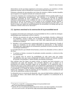 105

Ramón R. Abarca Fernández

democráticas con las que desea organizar la convivencia; asimismo, nos resistimos a olvidar
propuestas morales como la Declaración Universal de los Derechos Humanos.
Elementos culturales de esta naturaleza son la base de creencias y hábitos morales deseables
que recogemos en el segundo momento de la educación moral.
3) El tercer momento de la construcción de la personalidad moral no puede quedar sin un
conjunto de adquisiciones procedimentales. Nos referimos a la formación de aquellas
capacidades personales de juicio, comprensión y autorregulación que han de permitir
enfrentarse autónomamente a los conflictos de valor y a las controversias no resueltas que
atraviesan la vida de las personas y de los grupos en las sociedades abiertas, plurales y
democráticas. Se trata, pues, de formar la conciencia moral autónoma de cada sujeto, y de
hacerlo en tanto que espacio de sensibilidad moral, de racionalidad y de diálogo para que sea
realmente el último criterio de la vida moral161.

3.2. Apertura emocional en la construcción de la personalidad moral
La apertura emocional en la construcción de la personalidad nos lleva a cuidar las estrategias
metodológicas que contribuyan a tal fin. Es decir a:
a.

Elaborar una normativa de aula que responda a las necesidades, derechos y deberes de
los estudiantes, varones y damas. Así, el estudiante, al realizar una elección, también
asuma las consecuencias que implica; y por tanto, debe capacitarse para una elección
autónoma de conducta.
b. Aprender a vivir en democracia, construyendo desde el consenso democracia. Cuando el
grupo de estudiantes no nos plantea dificultad de intervención, es fácil preparar
actividades que, requiriendo de un razonamiento, posibiliten la toma de acuerdos con una
metodología asamblearia162.
La actividad educativa que infunde forma humana y moral a los educandos se lleva a cabo en
dos fases:
a. La primera se destina a reconocer los principios morales esenciales y a derivar de ellos
sus concreciones;
b.

La segunda trata de activar las posibilidades de cada sujeto para que realice
repetidamente actos que vayan configurando los hábitos morales y el carácter personal,
de acuerdo a los principios y valores morales, previamente reconocidos.
Para culminar estas dos etapas, de manera exitosa, se requiere una fuerte presencia y un
compromiso por parte del educador. Una actividad educativa que se plasme en la
presentación de modelos personales dignos de ser aprendidos; en la explicación clara y
minuciosa de lo que es una conducta moral; en la exhortación o persuasión de los educandos
en favor de determinadas formas morales; en la exigencia, el control autónomo, la auto hetero
y coevaluación; en el diseño de entornos institucionales densos en prácticas virtuosas, de
manera que impregnen a todas las personas que los frecuenten; y en la consideración del
valor de las experiencias sociales de toda índole.
La educación ya no es un proceso de desarrollo, sino, una actividad artística mediante la cual
un escultor da forma a una materia dúctil para lograr la apertura a la construcción de la
personalidad.

161

Puig Rovira, Joseph Ma., Construcción dialógica de la personalidad moral
http://www.rieoei.org/oeivirt/rie08a04.htm
162
Lorenzo, M. Luz, La construcción democrática de las normas como factor regulador y favorecedor
de la convivencia escolar y del aprendizaje, http://www.oei.es/valores2/luzlorenzo.htm

 