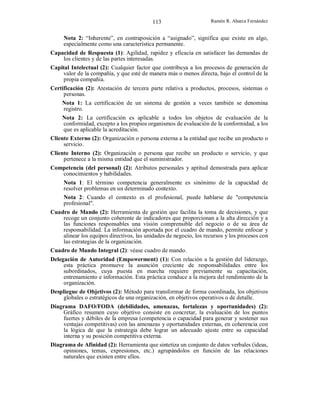 113

Ramón R. Abarca Fernández

Nota 2: “Inherente”, en contraposición a “asignado”, significa que existe en algo,
especialmente como una característica permanente.
Capacidad de Respuesta (1): Agilidad, rapidez y eficacia en satisfacer las demandas de
los clientes y de las partes interesadas.
Capital Intelectual (2): Cualquier factor que contribuya a los procesos de generación de
valor de la compañía, y que esté de manera más o menos directa, bajo el control de la
propia compañía.
Certificación (2): Atestación de tercera parte relativa a productos, procesos, sistemas o
personas.
Nota 1: La certificación de un sistema de gestión a veces también se denomina
registro.
Nota 2: La certificación es aplicable a todos los objetos de evaluación de la
conformidad, excepto a los propios organismos de evaluación de la conformidad, a los
que es aplicable la acreditación.
Cliente Externo (2): Organización o persona externa a la entidad que recibe un producto o
servicio.
Cliente Interno (2): Organización o persona que recibe un producto o servicio, y que
pertenece a la misma entidad que el suministrador.
Competencia (del personal) (2): Atributos personales y aptitud demostrada para aplicar
conocimientos y habilidades.
Nota 1: El término competencia generalmente es sinónimo de la capacidad de
resolver problemas en un determinado contexto.
Nota 2: Cuando el contexto es el profesional, puede hablarse de "competencia
profesional".
Cuadro de Mando (2): Herramienta de gestión que facilita la toma de decisiones, y que
recoge un conjunto coherente de indicadores que proporcionan a la alta dirección y a
las funciones responsables una visión comprensible del negocio o de su área de
responsabilidad. La información aportada por el cuadro de mando, permite enfocar y
alinear los equipos directivos, las unidades de negocio, los recursos y los procesos con
las estrategias de la organización.
Cuadro de Mando Integral (2): véase cuadro de mando.
Delegación de Autoridad (Empowerment) (1): Con relación a la gestión del liderazgo,
esta práctica promueve la asunción creciente de responsabilidades entre los
subordinados, cuya puesta en marcha requiere previamente su capacitación,
entrenamiento e información. Esta práctica conduce a la mejora del rendimiento de la
organización.
Despliegue de Objetivos (2): Método para transformar de forma coordinada, los objetivos
globales o estratégicos de una organización, en objetivos operativos o de detalle.
Diagrama DAFO/FODA (debilidades, amenazas, fortalezas y oportunidades) (2):
Gráfico resumen cuyo objetivo consiste en concretar, la evaluación de los puntos
fuertes y débiles de la empresa (competencia o capacidad para generar y sostener sus
ventajas competitivas) con las amenazas y oportunidades externas, en coherencia con
la lógica de que la estrategia debe lograr un adecuado ajuste entre su capacidad
interna y su posición competitiva externa.
Diagrama de Afinidad (2): Herramienta que sintetiza un conjunto de datos verbales (ideas,
opiniones, temas, expresiones, etc.) agrupándolos en función de las relaciones
naturales que existen entre ellos.

 