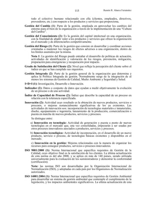 115

Ramón R. Abarca Fernández

todo el colectivo humano relacionado con ella (clientes, empleados, directivos,
proveedores, etc.) con respecto a los productos y servicios que proporciona.
Gestión del Cambio (1): Parte de la gestión, empleada en aprovechar los cambios del
entorno para el bien de la organización a través de la implementación de una “Cultura
del Cambio”.
Gestión del Conocimiento (2): Es la gestión del capital intelectual en una organización,
con la finalidad de añadir valor a los productos y servicios que ofrece la organización
en el mercado y de diferenciarlos competitivamente.
Gestión del Riesgo (1): Parte de la gestión que consiste en desarrollar y coordinar acciones
orientadas a mantener los riesgos de efectos adversos a una organización, dentro de
los límites asumidos por la misma.
Nota 1: La gestión del Riesgo puede entrañar el desarrollo de políticas de actuación,
actividades de identificación y valoración de los riesgos, prevención, mitigación,
preparación para emergencias y recuperación post impacto.
Grado de Satisfacción del Cliente (2): Nivel que refleja la percepción del cliente sobre el
índice en que se han cumplido sus requisitos.
Gestión Integrada (2): Parte de la gestión general de la organización que determina y
aplica la Política Integrada de gestión. Normalmente surge de la integración de al
menos los sistemas de Gestión de Calidad, Medio Ambiente y Seguridad y Salud.
I+D+I (1): Investigación, Desarrollo e Innovación.
Indicador (2): Datos o conjunto de datos que ayudan a medir objetivamente la evolución
de un proceso o de una actividad.
Índice de Capacidad de Proceso (2): Índice que describe la capacidad de un proceso en
relación con la tolerancia especificada.
Innovación (2): Actividad cuyo resultado es la obtención de nuevos productos, servicios o
procesos, o mejoras sustancialmente significativas de los ya existentes. Las
actividades de innovación son: incorporación de tecnologías materiales e inmateriales,
diseño, equipamiento e ingeniería, lanzamiento de la producción, comercialización o
puesta en marcha de nuevos productos, servicios y procesos.
Se distingue entre:
a) Innovación en tecnología: Actividad de generación y puesta a punto de nuevas
tecnologías en el mercado que, una vez consolidadas, empezarán a ser usadas por
otros procesos innovadores asociados a productos, servicios y procesos.
b) Innovación tecnológica: Actividad de incorporación, en el desarrollo de un nuevo
producto, servicio o proceso, de tecnologías básicas existentes y disponibles en el
mercado.
c) Innovación en la gestión: Mejoras relacionadas con la manera de organizar los
recursos para conseguir productos, servicios o procesos innovadores.
ISO 9001:2000 (1): Norma Internacional que especifica requisitos de Gestión de la
Calidad, cuyo objetivo final es la satisfacción de los clientes. La última actualización
de esta norma es del año 2000, y se aplica en más de 140 países, siendo utilizada
universalmente para la evaluación de los suministradores y demostrar la conformidad
(certificación).
Nota: las normas ISO son desarrolladas por la Organización Internacional de
Normalización (ISO), y adoptadas en cada país por los Organismos de Normalización
autorizados.
ISO 14001:2004 (1): Norma Internacional que especifica requisitos de Gestión Ambiental
para desarrollar un sistema de gestión ambiental que contemple el cumplimiento de la
legislación, y los impactos ambientales significativos. La ultima actualización de esta

 