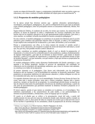 16

Ramón R. Abarca Fernández

cuenta sus etapas de desarrollo, rasgos y componentes (entendiendo tanto sus partes como sus
relaciones), con vistas a realizar el estudio detallado del objeto para su transformación12.

1.1.2. Propuestas de modelos pedagógicos
En la época actual hay diversos autores que aportan elementos epistemológicos,
sociológicos, psicológicos, pedagógicos, etc, para la configuración de lo que aquí se presenta
como modelo pedagógico; entre los principales autores se encuentran Habermas, Morán, Not
y Freire.
Según Julián de Zubiría, el cuaderno de un niño, los textos que usamos, las anotaciones del
pizarrón, la forma de disponer el salón o simplemente los recursos empleados nos dicen
mucho más de los modelos educativos de lo que aparentemente podría pensarse. Son estos y
otros muchos, en realidad, la huella inocultable de nuestra concepción pedagógica13.
En este contexto, el modelo pedagógico se constituye en un punto de referencia para la acción
educativa; pues establece una particular relación entre el docente, el saber y los estudiantes,
lo que implica una concepción de la educación y, por tanto, del hombre y de la sociedad.
Pensar y comprometerse con ellos, es la única manera de rescatar el sentido social y
formativo de la educación y de recuperar su papel de motor del desarrollo individual y social
que, hoy por hoy, han perdido muchos centros educativos.
Por tanto, considerar un modelo pedagógico desde el cual se aborde la preparación, el
tratamiento y la selección de los contenidos para la sala académica, conduce al planteamiento
de algunos interrogantes: ¿qué tipo de ser humano se desea formar?, ¿qué metas se desean
alcanzar?, ¿cuál es el conjunto de experiencias y contenidos que nos permitirá formar el tipo
de hombre deseado?, ¿en qué momento, con qué medios y bajo qué normas se propiciarán las
experiencias formativas?
El modelo pedagógico define cuatro elementos fundamentales del diseño estratégico y que
apuntan a un mismo propósito: facilitar el proceso de aprendizaje del estudiante en
coherencia con los principios del aprendizaje autónomo, que, como lo veremos más adelante,
se constituye en el pilar de la educación:
El primer elemento es el pedagógico. Este factor está relacionado con los propósitos
formativos del ser humano y con la posibilidad de estimular su desarrollo intelectual. Tales
propósitos se encuentran implícitos en todo proceso educativo y deben reflejarse no sólo en
los contenidos del aula, sino en su disposición.
Un segundo elemento tiene que ver con la metodología. Existen diversas formas de hacer las
cosas, unas más o menos acertadas, otras más o menos complejas, algunas más o menos
atractivas, siempre en función de un propósito. La metodología permite poner en marcha un
tipo de relación entre todos los participantes del proceso de enseñanza-aprendizaje, a partir de
una serie de procedimientos que permiten mantener la dinámica formativa propuesta en el
modelo pedagógico.
El tercer aspecto, quizás el que menos se considera en la práctica, es el tecnológico. Nos
referimos expresamente a las características de cada medio, a sus particularidades en
términos de potencialidades y limitaciones, como al lenguaje que le es propio.
El cuarto es el diseño que se refiere a la presentación visual del aula, a partir del
establecimiento de una serie de rutas de orientación donde cada elemento gráfico cumple un
papel didáctico, esto es, hace parte de todo un conjunto de eventos que se han previsto con el
fin de facilitar el aprendizaje de los estudiantes, desde la preparación de diversas estrategias
12

Gómez, Luz Angela y Luz María Espinosa, Modelo Pedagógico de Jesús,
http://www.utp.edu.co/~chumanas/revistas/revistas/rev24/espinosa.htm

13

Tratado de Pedagogía Conceptual. Los modelos pedagógicos, Bogotá, 1997,
http://209.85.165.104/search?q=cache:3T77Tpsyn9cJ:cecte.ilce.edu.mx/docs/maestr/psico_uni1/agenda1.doc
+De+Zubir%C3%ADa+%2B+El+cuaderno+de+un+ni%C3%B1o&hl=es&ct=clnk&cd=13

 