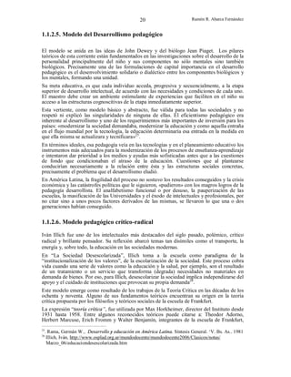 20

Ramón R. Abarca Fernández

1.1.2.5. Modelo del Desarrollismo pedagógico
El modelo se anida en las ideas de John Dewey y del biólogo Jean Piaget. Los pilares
teóricos de esta corriente están fundamentados en las investigaciones sobre el desarrollo de la
personalidad principalmente del niño y sus componentes no sólo mentales sino también
biológicos. Precisamente una de las formulaciones de capital importancia en el desarrollo
pedagógico es el desenvolvimiento solidario o dialéctico entre los componentes biológicos y
los mentales, formando una unidad.
Su meta educativa, es que cada individuo acceda, progresiva y secuencialmente, a la etapa
superior de desarrollo intelectual, de acuerdo con las necesidades y condiciones de cada uno.
El maestro debe crear un ambiente estimulante de experiencias que faciliten en el niño su
acceso a las estructuras cognoscitivas de la etapa inmediatamente superior.
Esta vertiente, como modelo básico y abstracto, fue válida para todas las sociedades y no
respetó ni explicó las singularidades de ninguna de ellas. El eficientismo pedagógico era
inherente al desarrollismo y uno de los requerimientos más importantes de inversión para los
países: «modernizar la sociedad demandaba, modernizar la educación y como aquella entraña
en el flujo mundial por la tecnología, la educación determinaría esa entrada en la medida en
que ella misma se actualizara y tecnificara»25.
En términos ideales, esa pedagogía veía en las tecnologías y en el planeamiento educativo los
instrumentos más adecuados para la modernización de los procesos de enseñanza-aprendizaje
e intentaron dar prioridad a los medios y ayudas más sofisticadas antes que a las cuestiones
de fondo que condicionaban el atraso de la educación. Cuestiones que al plantearse
conducirían necesariamente a la relación entre ésta y las estructuras sociales concretas,
precisamente el problema que el desarrollismo eludió.
En América Latina, la fragilidad del proceso no sostuvo los resultados conseguidos y la crisis
económica y las catástrofes políticas que le siguieron, «pudieron» con los magros logros de la
pedagogía desarrollista. El analfabetismo funcional o por desuso, la pauperización de las
escuelas, la masificación de las Universidades y el éxodo de intelectuales y profesionales, por
no citar sino a unos pocos factores derivados de las mismas, se llevaron lo que una o dos
generaciones habían conseguido.

1.1.2.6. Modelo pedagógico crítico-radical
Iván Illich fue uno de los intelectuales más destacados del siglo pasado, polémico, crítico
radical y brillante pensador. Su reflexión abarcó temas tan disímiles como el transporte, la
energía y, sobre todo, la educación en las sociedades modernas.
En “La Sociedad Desescolarizada”, Illich toma a la escuela como paradigma de la
“institucionalización de los valores”, de la escolarización de la sociedad. Este proceso cobra
vida cuando una serie de valores como la educación y la salud, por ejemplo, son el resultado
de un tratamiento o un servicio que transforma (degrada) necesidades no materiales en
demanda de bienes. Por eso, para Illich, desescolarizar la sociedad implica independizarse del
apoyo y el cuidado de instituciones que provocan su propia demanda26.
Este modelo emerge como resultado de los trabajos de la Teoría Crítica en las décadas de los
ochenta y noventa. Alguno de sus fundamentos teóricos encuentran su origen en la teoría
crítica propuesta por los filósofos y teóricos sociales de la escuela de Frankfurt.
La expresión “teoría crítica”, fue utilizada por Max Horkheimer, director del Instituto desde
1931 hasta 1958. Entre algunos reconocidos teóricos puede citarse a: Theodor Adorno,
Herbert Marcuse, Erich Fromm y Walter Benjamín, integrantes de la escuela de Frankfurt,
25

. Rama, Germán W., Desarrollo y educación en América Latina. Síntesis General. ‘V. Bs. As.. 1981
Illich, Iván, http://www.osplad.org.ar/mundodocente/mundodocente2006/Clasicos/notas/
Marzo_06/educaciondesescolarizada.htm

26

 