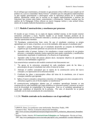 22

Ramón R. Abarca Fernández

En el enfoque que examinamos, el maestro es una persona crítico-reflexiva que cumple un rol
político en y con su comunidad. Henry Giroux30 considera que los educadores tradicionalistas
se han negado generalmente a interrogarse sobre la naturaleza política de la enseñanza
pública. Igualmente señala que la escuela se ha negado tradicionalmente a analizar las
relaciones que existen entre poder, conocimiento y dominación. Además, sostiene que los
análisis de la Pedagogía Crítica ofrecen un nuevo lenguaje teórico y una actitud crítica,
dentro de la amplia tradición humanística occidental.

1.2.7. Modelo Constructivista y enseñanza por procesos
El mundo en que vivimos, no es copia de alguna realidad externa, ni del mundo exterior
extraemos conceptos y leyes. Nuestro mundo es un mundo humano, producto de la
interacción humana con los estímulos naturales y sociales que hemos logrado procesar desde
nuestras operaciones mentales.
“El Paradigma constructivista tiene como fin que el estudiante construya su propio
aprendizaje, por lo tanto, el profesor, en su rol de mediador, debe apoyar al estudiante para”:
a. Aprender a pensar: Propiciar que el estudiante desarrolle un conjunto de habilidades
cognitivas que le permitan optimizar sus procesos de razonamiento
b.

c.

Aprender sobre el pensar: Animar a los estudiantes a tomar conciencia de sus propios
procesos y estrategias mentales (meta-cognición) para poder controlarlos y modificarlos
(autonomía), mejorando el rendimiento y la eficacia en el aprendizaje.
Aprender sobre la base del pensar: Quiere decir, incorporar objetivos de aprendizaje
relativos a las habilidades cognitivas31.

Las características sustantivas del modelo constructivista básicamente son:
1. “Se apoya en la estructura conceptual de cada estudiante: parte de las ideas y
preconceptos de que el estudiante trae sobre el tema de la clase.
2.
3.

Anticipa el cambio conceptual que se espera de la construcción activa del nuevo
concepto y su repercusión en la estructura mental.
Confronta las ideas y preconceptos afines del tema de la enseñanza, con el nuevo
concepto científico que aprende.

4. Aplica el nuevo concepto a situaciones concretas y lo relaciona con otros conceptos de la
estructura cognitiva con el fin de ampliar su transferencia”32.
El constructivismo pedagógico plantea que el verdadero aprendizaje humano es una
construcción de cada estudiante que logra modificar su estructura mental y alcanzar un mayor
nivel de diversidad, de complejidad y de integración. Esto es, el verdadero aprendizaje es
aquel que contribuye al desarrollo de la persona. Por esto, el desarrollo no se puede
confundir con la mera acumulación de conocimientos.

1.1.2.8. Modelo centrado en la enseñanza o en el aprendizaje?

30

GIROUX, Henry. Los profesores como intelectuales. Barcelona: Peidós, 1990
Casanueva Sáez, Patricio, Evaluación educacional formadora,.
http://www.avizora.com/publicaciones/psicologia/textos/0078_evaluacion_educacional_formadora.
htm
32
Ramírez Toledo, Antonio, El Constructivismo Pedagógico, en Paedagogium - Revista en Línea,
2007, http://www.paedagogium.com/revista/index.php?option=com_content&task=view&id=44&Itemid=32

31

 