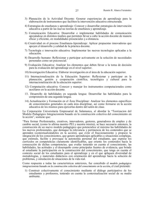 27

Ramón R. Abarca Fernández

3) Planeación de la Actividad Docente: Generar experiencias de aprendizaje para la
elaboración de instrumentos que faciliten la intervención educativa estructurada.
4) Estrategias de enseñanza y aprendizaje: Conocer y desarrollar estrategias de intervención
educativa a partir de las nuevas teorías de enseñanza y aprendizaje.
5) Comunicación Educativa: Desarrollar e implementar habilidades de comunicación
apoyándose en distintos medios que permiten llevar a cabo la acción docente de manera
eficaz y eficiente, en modalidades presenciales y a distancia.
6) Creatividad en el proceso Enseñanza-Aprendizaje: Aplicar propuestas innovadoras que
apoyen el desarrollo y calidad de la práctica docente.
7) Tecnología e innovación educativa: Implementar las nuevas tecnologías aplicadas a la
educación.
8) Desarrollo humano: Reflexionar y participar activamente en la solución de necesidades
personales como ser psicosocial.
9) Evaluación Educativa: Analizar los elementos que deben llevar a la toma de decisión
para la evaluación del aprendizaje en el nivel superior.
10) Investigación Educativa: Elaborar investigación en el área de la educación superior.
11) Internacionalización de la Educación Superior: Reflexionar y participar en la
planeación, gestión y cooperación científica, tecnológica y cultural para la
internacionalización de la educación superior.
12) Computación educativa: Conocer y manejar los instrumentos computacionales como
auxiliares en la acción docente.
13. Desarrollo de habilidades en segunda lengua: Desarrollar las habilidades para la
comprensión de una segunda lengua.
14) Actualización y Formación en el Área Disciplinar: Analizar los elementos específicos
de conocimientos generados en cada área disciplinar, así como formarse en la acción
educativa de los mismos para ejercerlas dentro del salón de clase.
La Corporación Universitaria Empresarial de Salamanca, al abordar la “Teorizacion del
Modelo Pedagógico Integracionista basado en la construcción colectiva del conocimiento en
la acción”, sostiene que:
“Para formar Profesionales, creativos, innovadores, gestores, generadores de empleo y de
cambio social, (como lo afirma nuestro PEI y nuestra misión), se hace necesario entonces, la
construcción de un nuevo modelo pedagógico que potencialice al máximo las habilidades de
los nuevos profesionales, que destaque la relevancia y pertinencia de los contenidos que se
aprenden (contextualizándolos en la acción), que evite el fraccionamiento y propicie la
integración de los conocimientos, que genere aprendizajes aplicables a situaciones complejas,
que estimule, facilite y provoque la autonomía personal del estudiante, que exprese los
currículos en competencias claramente identificables, que oriente los contenidos hacía la
consecución de dichas competencias, que evalúe teniendo en cuenta el conocimiento, las
habilidades, las actitudes y el desempeño como principales fuentes de evidencia, que brinde
al estudiante la participación en la construcción del conocimiento, que tenga en cuenta el
contexto social de los estudiantes para el aprendizaje y en el que apliquen diversidad de
metodologías, y materiales didácticos con orientación del aprendizaje hacía la solución de
problemas, y simulación de situaciones de la vida real.
Como respuesta a todas las características anteriores, fue concebido el modelo pedagógico
integracionista basado en la construcción colectiva del conocimiento en la acción, el cual pretende:
1) Construir colectivamente el conocimiento mediante el diálogo participativo de los
estudiantes y profesores, teniendo en cuenta la contextualizaciòn social de su medio
ambiente.

 