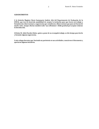 3

Ramón R. Abarca Fernández

AGRADECIMIENTOS
A la Señorita Magister Rocío Santamaría Ambriz, Jefa del Departamento de Evaluación de la
UDUAL, que tuvo la benévola amabilidad de aceptar la invitación para que leyera mi trabajo y
formulara las observaciones y sugerencias que considerara. Observaciones que para mi fueron de
mucho valor, aunque ella las consideró sólo “sus reflexiones”. Doble gratitud por aceptar redactar
la Introducción.
Al Señor Dr. Julio Paredes Núñez, quien a pesar de su recargado trabajo, se dio tiempo para leerlo
y formular algunas sugerencias.
A mis colegas docentes que, haciendo un paréntesis en sus actividades, conocieron el documento y
aportaron algunas iniciativas.

 