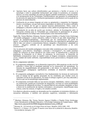 30

Ramón R. Abarca Fernández

d.

Apertura hacia una cultura teleinformática que promueva y facilite el acceso a la
tecnología a toda la comunidad institucional; que rompa la resistencia, en ocasiones
directa y en otras camuflada, por parte de algunas unidades académicas y docentes frente
a la incorporación de las Tecnologías Teleinformáticas; que garantice la continuidad en
los procesos de capacitación y formación (permanentes y pertinentes) con la ayuda de los
procesos de autoevaluación.

e.

Unificación de un mismo lenguaje así como su apropiación y expansión; los lenguajes
técnico y tecnológico, sin que sean menos importantes, no deben ser los únicos utilizados
o, por lo menos, de los que se esperen mayores planteamientos. Otros, como el
pedagógico y educativo católico en relación a éstos, deben ser protagonistas más activos.
Formulación de un plan de acción que involucre, además, la Investigación sobre la
Educación cristiana para la Virtualidad que comprometa la participación de grupos
interdisciplinarios de trabajo tanto institucionales como interinstitucionales.

f.

Según Ma. Teresa Martínez Almanza, Socorro Aguayo Ceballos y Claudia Urista Artolozaga
“el modelo pedagógico o praxis educativa...indica la forma en que debe desarrollarse el
proceso de enseñanza-aprendizaje... determinado por las características del perfil de
egreso...el cual define al profesionista como un individuo con capacidad de aprendizaje para
toda la vida, con valores y conocimientos básicos, integrales y humanísticos...adoptando un
proceso
educativo centrado en el aprendizaje por descubrimiento y de corte
constructivista”41.
Así, la estructura del modelo pedagógico renovador debe sustentarse en cinco componentes:
pedagógico, socio-afectivo, tecnológico, curricular e investigativo42, los cuales permiten
centrar los esfuerzos en áreas educativas tan vitales como: la identificación y solución de
problemas, la formación en el afecto, la tolerancia, la convivencia, el desarrollo de
habilidades comunicativas tanto en español como en lenguas extranjeras, comportamiento
cívico, cuidado del medio ambiente, responsabilidad social, perseverancia y búsqueda social
de éxito.
De los componentes referidos:
a. El componente pedagógico, en su dimensión cognoscitiva, debe propiciar un alto nivel de
reflexión y busca que el estudiante participe en la consecución del aprendizaje. Se
fomenta las megahabilidades del pensamiento y del afecto. La intención es producir
intervenciones pedagógicas significativas orientadas al desarrollo intelectual del
estudiante43.
b. El componente pedagógico socioafectivo Son fundamentales las técnicas de motivación
para el manejo de las agendas personales de los estudiantes que muchas veces no
coinciden con las de los educadores. No basta el enfoque cognitivo, por muy adecuada y
efectiva que sea la metodología implementada.
c. El componente curricular debe ser una red de conceptos, habilidades, valores y destrezas
en construcción, guiada por el principio de integración, con base en varias posibilidades
del proceso de integración de áreas. La operatividad de este principio integrador se hace
a través de la construcción de núcleos curriculares y de proyectos, intensificando áreas
críticas, como las ciencias, el inglés y los estudios sociales.
Los objetivos educativos pueden ser alcanzados por los estudiantes en momentos distintos, en
secuencias diferentes, y también con procesos cognitivos, contenidos o información

41

42

Martínez Almanza, Ma. Teresa, Socorro Aguayo Ceballos y Claudia Urista Artolozaga,
Curso Introductorio al Modelo Educativo, Universidad Autónoma de Ciudad Juárez, 2004,
http://www.uacj.mx/ICSA/PIME/Imagenes/alumnos/Curso_CIME.pd

Restrepo, B., El Currículo en el Colegio Piloto de Futuro. Medellín: EDÚCAME, 1995
Batista, E., A. Polanco y D. Posada, El maestro como factor de la calidad de la educación, Medellín:
Universidad de Antioquia, 1997

43

 