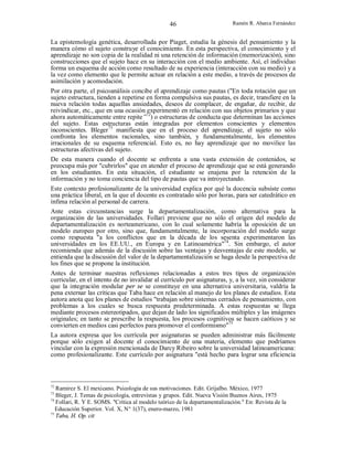 46

Ramón R. Abarca Fernández

La epistemología genética, desarrollada por Piaget, estudia la génesis del pensamiento y la
manera cómo el sujeto construye el conocimiento. En esta perspectiva, el conocimiento y el
aprendizaje no son copia de la realidad ni una retención de información (memorización), sino
construcciones que el sujeto hace en su interacción con el medio ambiente. Así, el individuo
forma un esquema de acción como resultado de su experiencia (interacción con su medio) y a
la vez como elemento que le permite actuar en relación a este medio, a través de procesos de
asimilación y acomodación.
Por otra parte, el psicoanálisis concibe el aprendizaje como pautas ("En toda rotación que un
sujeto estructura, tienden a repetirse en forma compulsiva sus pautas, es decir, transfiere en la
nueva relación todas aquellas ansiedades, deseos de complacer, de engañar, de recibir, de
reivindicar, etc., que en una ocasión experimentó en relación con sus objetos primarios y que
ahora automáticamente entre repite”72) o estructuras de conducta que determinan las acciones
del sujeto. Estas estructuras están integradas por elementos conscientes y elementos
inconscientes. Bleger73 manifiesta que en el proceso del aprendizaje, el sujeto no sólo
confronta los elementos racionales, sino también, y fundamentalmente, los elementos
irracionales de su esquema referencial. Esto es, no hay aprendizaje que no movilice las
estructuras afectivas del sujeto.
De esta manera cuando el docente se enfrenta a una vasta extensión de contenidos, se
preocupa más por "cubrirlos" que en atender el proceso de aprendizaje que se está generando
en los estudiantes. En esta situación, el estudiante se enajena por la retención de la
información y no toma conciencia del tipo de pautas que va introyectando.
Este contexto profesionalizante de la universidad explica por qué la docencia subsiste como
una práctica liberal, en la que el docente es contratado sólo por horas, para ser catedrático en
ínfima relación al personal de carrera.
Ante estas circunstancias surge la departamentalización, como alternativa para la
organización de las universidades. Follari previene que no sólo el origen del modelo de
departamentalización es norteamericano, con lo cual solamente habría la oposición de un
modelo europeo por otro, sino que, fundamentalmente, la incorporación del modelo surge
como respuesta "a los conflictos que en la década de los sesenta experimentaron las
universidades en los EE.UU., en Europa y en Latinoamérica"74. Sin embargo, el autor
recomienda que además de la discusión sobre las ventajas y desventajas de este modelo, se
entienda que la discusión del valor de la departamentalización se haga desde la perspectiva de
los fines que se propone la institución.
Antes de terminar nuestras reflexiones relacionadas a estos tres tipos de organización
curricular, en el intento de no invalidar al currículo por asignaturas, y, a la vez, sin considerar
que la integración modular per se se constituye en una alternativa universitaria, valdría la
pena externar las críticas que Taba hace en relación al manejo de los planes de estudios. Esta
autora anota que los planes de estudios "trabajan sobre sistemas cerrados de pensamiento, con
problemas a los cuales se busca respuesta predeterminada. A estas respuestas se llega
mediante procesos estereotipados, que dejan de lado los significados múltiples y las imágenes
originales; en tanto se prescribe la respuesta, los procesos cognitivos se hacen caóticos y se
convierten en medios casi perfectos para promover el conformismo"75
La autora expresa que los currícula por asignaturas se pueden administrar más fácilmente
porque sólo exigen al docente el conocimiento de una materia, elemento que podríamos
vincular con la expresión mencionada de Darcy Ribeiro sobre la universidad latinoamericana:
como profesionalizante. Este currículo por asignatura "está hecho para lograr una eficiencia

72

Ramirez S. El mexicano. Psicología de sus motivaciones. Edit. Grijalbo. México, 1977
Bleger, J. Temas de psicología, entrevistas y grupos. Edit. Nueva Visión Buenos Aires, 1975
74
Follari, R. Y E. SOMS. "Crítica al modelo teórico de la departamentalización." En: Revista de la
Educación Superior. Vol. X, N° 1(37), enero-marzo, 1981
75
Taba, H. Op. cit
73

 