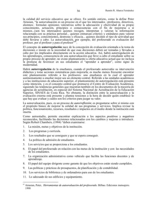 56

Ramón R. Abarca Fernández

la calidad del servicio educativo que se ofrece. En sentido estricto, como la define Peter
Airasian, “la autoevaluación es un proceso en el que los interesados –profesores, directivos,
alumnos– formulan opiniones valorativas sobre la adecuación y efectividad de su propio
conocimiento, actuación, principios o consecuencias con el fin de mejorarse a sí
mismos...(son los interesados) quienes recogen, interpretan y valoran la información
relacionada con su práctica personal... quienes enmarcan criterios y estándares para valorar
sus principios, conocimientos, destrezas y eficacia... quienes deciden el tipo de actividad que
debe llevarse a cabo. La autoevaluación, por ejemplo, del profesorado es evaluación del
profesor, por el profesor y para el profesor”97.
El concepto de autorregulación nace de la concepción de evaluación orientada a la toma de
decisiones e insiste en la necesidad de que esas decisiones deben ser tomadas y llevadas a
cabo por los implicados directamente en la acción educativa. Así, habrá autorregulación de
los aprendizajes, consecuencia de una autoevaluación que lleve a cabo el estudiante sobre su
propio proceso de aprender; no existe planteamiento u oferta educativa actual que no incluya
la promesa de favorecer en sus estudiantes el “aprender a aprender”, como signo de
modernidad.
Habrá autorregulación de la enseñanza, cuando el profesorado autoevalúe su intervención
didáctica y tome acciones sistemáticas para mejorarla; es mucho menos frecuente encontrar
este planteamiento referido a los profesores: una enseñanza en la cual el aprender
autónomamente a enseñar mejor sea un elemento central. Referido a las unidades académicas
y a las instituciones de educación superior, el planteamiento de autorregulación está presente
como intención, y es el concepto central que promueve el Centro de Evaluación Académica,
siguiendo las tendencias generales que muestran también en los documentos de la mayoría de
agencias de acreditación, en especial del Sistema Nacional de Acreditación de la Educación
Superior, SINAES de Costa Rica. No obstante, la distinción entre la autoevaluación y la
evaluación externa está presente y plantea tensiones a la hora de decidir quién establece lo
que hay que evaluar y cuáles son los criterios para juzgar su valor.
La autoevaluación, pues, es un proceso de autorreflexión; es preguntarse sobre sí mismo con
el propósito básico de mejorar la calidad de sus programas y servicios. Implica revisar la
política, funcionamiento, recursos, resultados e impactos en el medio donde la institución está
inserta.
Como autoestudio, permite encontrar explicación a los aspectos positivos y negativos
reconocidos, facilitando las decisiones relacionadas con los cambios y mejoras a introducir.
Según Robert Chambers, (1984) “deben examinarse:
1.
2.

La misión, metas y objetivos de la institución.
Los programas y currícula.

3.
4.

Los resultados que se consiguen y que se espera conseguir.
La política de admisión de estudiantes.

5.
6.

Los servicios que se proporciona a los estudiantes.
El papel del profesorado en relación con las metas de la institución y con las necesidades
de los estudiantes.

7.

La organización administrativa como vehículo que facilita las funciones docentes y de
aprendizaje.
El papel del equipo dirigente como garante de que los objetivos están siendo cumplidos.

8.

9. Las políticas y prácticas de presupuestos, de planificación y de contabilidad.
10. Los servicios de biblioteca y de ordenadores para uso de los estudiantes.
11. Lo adecuado de sus edificios y equipamiento.
97

Airasian, Peter, Herramientas de autoevaluación del profesorado. Bilbao. Ediciones mensajero.
1998

 