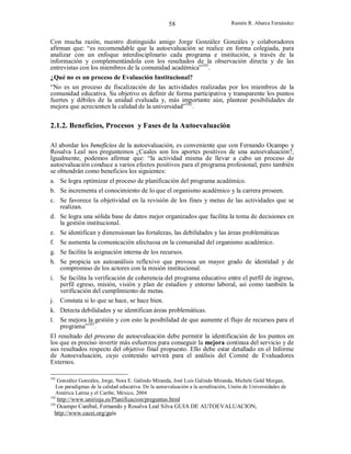 58

Ramón R. Abarca Fernández

Con mucha razón, nuestro distinguido amigo Jorge González Gonzáles y colaboradores
afirman que: “es recomendable que la autoevaluación se realice en forma colegiada, para
analizar con un enfoque interdisciplinario cada programa e institución, a través de la
información y complementándola con los resultados de la observación directa y de las
entrevistas con los miembros de la comunidad académica”101.
¿Qué no es un proceso de Evaluación Institucional?
“No es un proceso de fiscalización de las actividades realizadas por los miembros de la
comunidad educativa. Su objetivo es definir de forma participativa y transparente los puntos
fuertes y débiles de la unidad evaluada y, más importante aún, plantear posibilidades de
mejora que acrecienten la calidad de la universidad”102.

2.1.2. Beneficios, Procesos y Fases de la Autoevaluación
Al abordar los beneficios de la autoevaluación, es conveniente que con Fernando Ocampo y
Rosalva Leal nos preguntemos ¿Cuales son los aportes positivos de una autoevaluación?,
Igualmente, podemos afirmar que: “la actividad misma de llevar a cabo un proceso de
autoevaluación conduce a varios efectos positivos para el programa profesional, pero también
se obtendrán como beneficios los siguientes:
a. Se logra optimizar el proceso de planificación del programa académico.
b. Se incrementa el conocimiento de lo que el organismo académico y la carrera proseen.
c. Se favorece la objetividad en la revisión de los fines y metas de las actividades que se
realizan.
d. Se logra una sólida base de datos mejor organizados que facilita la toma de decisiones en
la gestión institucional.
e. Se identifican y dimensionan las fortalezas, las debilidades y las áreas problemáticas
f. Se aumenta la comunicación afectuosa en la comunidad del organismo académico.
g. Se facilita la asignación interna de los recursos.
h. Se propicia un autoanálisis reflexivo que provoca un mayor grado de identidad y de
compromiso de los actores con la misión institucional.
i. Se facilita la verificación de coherencia del programa educativo entre el perfil de ingreso,
perfil egreso, misión, visión y plan de estudios y entorno laboral, así como también la
verificación del cumplimiento de metas.
j. Constata si lo que se hace, se hace bien.
k. Detecta debilidades y se identifican áreas problemáticas.
l. Se mejora la gestión y con esto la posibilidad de que aumente el flujo de recursos para el
programa”103.
El resultado del proceso de autoevaluación debe permitir la identificación de los puntos en
los que es preciso invertir más esfuerzos para conseguir la mejora continua del servicio y de
sus resultados respecto del objetivo final propuesto. Ello debe estar detallado en el Informe
de Autoevaluación, cuyo contenido servirá para el análisis del Comité de Evaluadores
Externos.
101

González Gonzáles, Jorge, Nora E. Galindo Miranda, José Luis Galindo Miranda, Michele Gold Morgan,
Los paradigmas de la calidad educativa. De la autoevaluación a la acreditación, Unión de Universidades de
América Latina y el Caribe, México, 2004

102

http://www.unirioja.es/Planificacion/preguntas.html
Ocampo Caníbal, Fernando y Rosalva Leal Silva GUIA DE AUTOEVALUACION,
http://www.cacei.org/guía

103

 