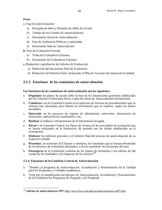 60

Ramón R. Abarca Fernández

Fases
a. Fase de autoevaluación:
a) Recogida de datos y formateo de tablas de la Guía
b) Trabajo de los Comités de Autoevaluación
c) Documento inicial de Autoevaluación
d) Fase de Audiencias Públicas y enmiendas
e) Documento final de Autoevalución
b. Fase de Evaluación Externa:
a) Visita de Evaluadores Externos
b) Documento de Evaluadores Externos
c. Redacción y aprobación del informe de Evaluación:
a) Redacción del documento final de Evaluación
b) Redacción del Informe Final, incluyendo el Plan de Acciones de mejora de la calidad

2.1.3. Funciones de las comisiones de autoevaluación
Las funciones de las comisiones de autoevaluación son las siguientes:
a.
b.

c.
d.
e.

f.
g.
h.

Organizar los planes de acción sobre la base de los lineamientos generales establecidos
por la Comisión Central para llevar a cabo las tareas de Autoevaluación Institucional.
Colaborar con la Comisión Central en la selección de técnicas de procedimientos que se
estimen más adecuadas para obtener la información que se requiere, según los planes
acordados.
Intervenir en los procesos de registro de información: entrevistas, observación de
situaciones, aplicación de cuestionarios, etc..
Realizar el análisis e interpretación de la información recogida.
Elevar a la Comisión Central, los Partes de Avance de las actividades de evaluación que
se fueren realizando en la Institución, de acuerdo con las fechas establecidas en el
cronograma.
Elaborar los informes parciales y el informe final del proceso de autoevaluación de su
respectiva unidad.
Presentar, en reuniones de Claustro o similares, los resultados que se fuesen obteniendo
de los procesos de evaluación efectuados, a fin de considerar las decisiones del caso.
Encargarse de la evaluación continua de los planes de formación a los efectos de dar
cuenta de los resultados y los impactos de los mismos104.

2.1.4. Funciones de la Comisión Central de Autoevaluación
a.

“Diseñar el programa de Autoevaluación, Acreditación y Sostenimiento de la Calidad
para los Programas y Unidades académicas.

b.

Velar por el cumplimiento del proceso de Autoevaluación, Acreditación y Sostenimiento
de la Calidad de los Programas de Pregrado y de Postgrado.

104

Informe de autoevaluacion 1997, http://www.fices.unsl.edu.ar/autoeval/autoev-inf97.htm

 