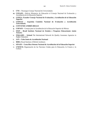 64
l.

Ramón R. Abarca Fernández

CNU – Nicaragua Consejo Nacional de Universidades

m. CONAES - Bolivia Ministerio de Educación el Consejo Nacional de Evaluación y
Acreditación de la Educación Superior
n. CONEA- Ecuador Consejo Nacional de Evaluación y Acreditación de la Educación
Superior
o.

CONEAU - Argentina Comisión Nacional de Evaluación y Acreditación
Universitaria
p. CONVENIO ANDRÉS BELLO
q. COPAES – Consejo para la Acreditación de la Educación Superior de México
r. INEP – Brasil Instituto Nacional de Estudos e Pesquisas Educacionais Anísio
Teixeira
s.
t.

INQAAHE - Ireland The International Network for Quality Assurance Agencies in
Higher Education
JAN – Cuba Junta de Acreditación Nacional

u.
v.

RIBA: Royal Institute of British Architects
SINAES – Costa Rica Sistema Nacional de Acreditación de la Educación Superior

w. UNESCO, Organización de las Naciones Unidas para la Educación, la Ciencia y la
Cultura

 