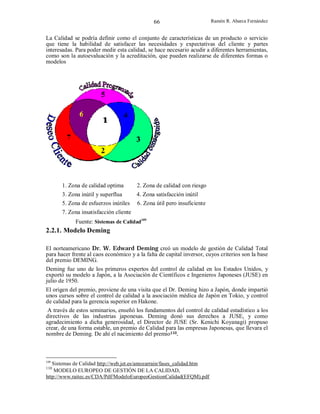 66

Ramón R. Abarca Fernández

La Calidad se podría definir como el conjunto de características de un producto o servicio
que tiene la habilidad de satisfacer las necesidades y expectativas del cliente y partes
interesadas. Para poder medir esta calidad, se hace necesario acudir a diferentes herramientas,
como son la autoevaluación y la acreditación, que pueden realizarse de diferentes formas o
modelos

1. Zona de calidad optima

2. Zona de calidad con riesgo

3. Zona inútil y superflua
5. Zona de esfuerzos inútiles

4. Zona satisfacción inútil
6. Zona útil pero insuficiente

7. Zona insatisfacción cliente
Fuente: Sistemas de Calidad109

2.2.1. Modelo Deming
El norteamericano Dr. W. Edward Deming creó un modelo de gestión de Calidad Total
para hacer frente al caos económico y a la falta de capital inversor, cuyos criterios son la base
del premio DEMING.
Deming fue uno de los primeros expertos del control de calidad en los Estados Unidos, y
exportó su modelo a Japón, a la Asociación de Científicos e Ingenieros Japoneses (JUSE) en
julio de 1950.
El origen del premio, proviene de una visita que el Dr. Deming hizo a Japón, donde impartió
unos cursos sobre el control de calidad a la asociación médica de Japón en Tokio, y control
de calidad para la gerencia superior en Hakone.
A través de estos seminarios, enseñó los fundamentos del control de calidad estadístico a los
directivos de las industrias japonesas. Deming donó sus derechos a JUSE, y como
agradecimiento a dicha generosidad, el Director de JUSE (Sr. Kenichi Koyanagi) propuso
crear, de una forma estable, un premio de Calidad para las empresas Japonesas, que llevara el
nombre de Deming. De ahí el nacimiento del premio110.

109

Sistemas de Calidad http://web.jet.es/amozarrain/fases_calidad.htm
MODELO EUROPEO DE GESTIÓN DE LA CALIDAD,
http://www.raitec.es/CDA/Pdf/ModeloEuropeoGestionCalidad(EFQM).pdf
110

 