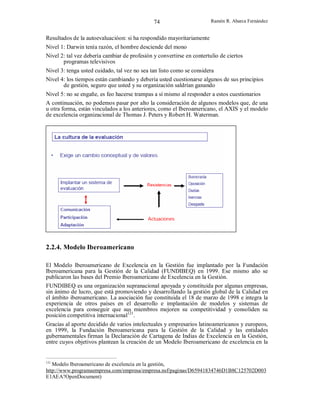 74

Ramón R. Abarca Fernández

Resultados de la autoevaluacióon: si ha respondido mayoritariamente
Nivel 1: Darwin tenía razón, el hombre desciende del mono
Nivel 2: tal vez debería cambiar de profesión y convertirse en contertulio de ciertos
programas televisivos
Nivel 3: tenga usted cuidado, tal vez no sea tan listo como se considera
Nivel 4: los tiempos están cambiando y debería usted cuestionarse algunos de sus principios
de gestión, seguro que usted y su organización saldrían ganando
Nivel 5: no se engañe, es feo hacerse trampas a sí mismo al responder a estos cuestionarios
A continuación, no podemos pasar por alto la consideración de algunos modelos que, de una
u otra forma, están vinculados a los anteriores, como el Iberoamericano, el AXIS y el modelo
de excelencia organizacional de Thomas J. Peters y Robert H. Waterman.

2.2.4. Modelo Iberoamericano
El Modelo Iberoamericano de Excelencia en la Gestión fue implantado por la Fundación
Iberoamericana para la Gestión de la Calidad (FUNDIBEQ) en 1999. Ese mismo año se
publicaron las bases del Premio Iberoamericano de Excelencia en la Gestión.
FUNDIBEQ es una organización supranacional apoyada y constituida por algunas empresas,
sin ánimo de lucro, que está promoviendo y desarrollando la gestión global de la Calidad en
el ámbito iberoamericano. La asociación fue constituida el 18 de marzo de 1998 e integra la
experiencia de otros países en el desarrollo e implantación de modelos y sistemas de
excelencia para conseguir que sus miembros mejoren su competitividad y consoliden su
posición competitiva internacional121.
Gracias al aporte decidido de varios intelectuales y empresarios latinoamericanos y europeos,
en 1999, la Fundación Iberoamericana para la Gestión de la Calidad y las entidades
gubernamentales firman la Declaración de Cartagena de Indias de Excelencia en la Gestión,
entre cuyos objetivos plantean la creación de un Modelo Iberoamericano de excelencia en la

121

Modelo Iberoamericano de excelencia en la gestión,
http://www.programaempresa.com/empresa/empresa.nsf/paginas/D65941834746D1B8C125702D003
E1AEA?OpenDocument)

 