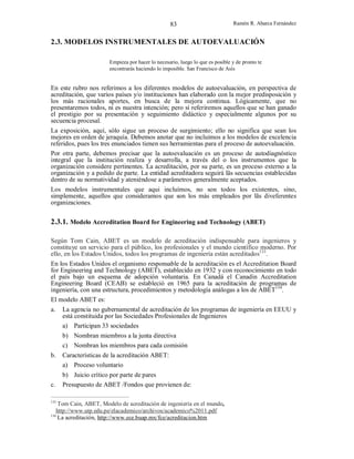 83

Ramón R. Abarca Fernández

2.3. MODELOS INSTRUMENTALES DE AUTOEVALUACIÓN
Empieza por hacer lo necesario, luego lo que es posible y de pronto te
encontrarás haciendo lo imposible. San Francisco de Asís

En este rubro nos referimos a los diferentes modelos de autoevaluación, en perspectiva de
acreditación, que varios países y/o instituciones han elaborado con la mejor predisposición y
los más racionales aportes, en busca de la mejora continua. Lógicamente, que no
presentaremos todos, ni es nuestra intención; pero sí referiremos aquellos que se han ganado
el prestigio por su presentación y seguimiento didáctico y especialmente algunos por su
secuencia procesal.
La exposición, aquí, sólo sigue un proceso de surgimiento; ello no significa que sean los
mejores en orden de jeraquía. Debemos anotar que no incluimos a los modelos de excelencia
referidos, pues los tres enunciados tienen sus herramientas para el proceso de autoevaluación.
Por otra parte, debemos precisar que la autoevaluación es un proceso de autodiagnóstico
integral que la institución realiza y desarrolla, a través del o los instrumentos que la
organización considere pertinentes. La acreditación, por su parte, es un proceso externo a la
organización y a pedido de parte. La entidad acreditadora seguirá lãs secuencias establecidas
dentro de su normatividad y ateniéndose a parâmetros generalmente aceptados.
Los modelos instrumentales que aqui incluímos, no son todos los existentes, sino,
simplemente, aquellos que consideramos que son los más empleados por lãs diveferentes
organizaciones.

2.3.1. Modelo Accreditation Board for Engineering and Technology (ABET)
Según Tom Cain, ABET es un modelo de acreditación indispensable para ingenieros y
constituye un servicio para el público, los profesionales y el mundo científico moderno. Por
ello, en los Estados Unidos, todos los programas de ingeniería están acreditados133.
En los Estados Unidos el organismo responsable de la acreditación es el Accreditation Board
for Engineering and Technology (ABET), establecido en 1932 y con reconocimiento en todo
el país bajo un esquema de adopción voluntaria. En Canadá el Canadin Accreditation
Engineering Board (CEAB) se estableció en 1965 para la acreditación de programas de
ingeniería, con una estructura, procedimientos y metodología análogas a los de ABET134.
El modelo ABET es:
a.

La agencia no gubernamental de acreditación de los programas de ingeniería en EEUU y
está constituida por las Sociedades Profesionales de Ingenieros
a) Participan 33 sociedades
b) Nombran miembros a la junta directiva
c) Nombran los miembros para cada comisión

b.

c.
133

Características de la acreditación ABET:
a) Proceso voluntario
b) Juicio crítico por parte de pares
Presupuesto de ABET /Fondos que provienen de:

Tom Cain, ABET, Modelo de acreditación de ingeniería en el mundo,
http://www.utp.edu.pe/elacademico/archivos/academico%2011.pdf
134
La acreditación, http://www.ece.buap.mx/fce/acreditacion.htm

 