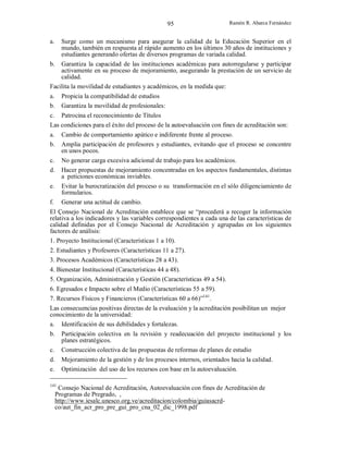 95
a.

Ramón R. Abarca Fernández

Surge como un mecanismo para asegurar la calidad de la Educación Superior en el
mundo, también en respuesta al rápido aumento en los últimos 30 años de instituciones y
estudiantes generando ofertas de diversos programas de variada calidad.

b.

Garantiza la capacidad de las instituciones académicas para autorregularse y participar
activamente en su proceso de mejoramiento, asegurando la prestación de un servicio de
calidad.
Facilita la movilidad de estudiantes y académicos, en la medida que:
a.
b.

Propicia la compatibilidad de estudios
Garantiza la movilidad de profesionales:

c. Patrocina el reconocimiento de Títulos
Las condiciones para el éxito del proceso de la autoevaluación con fines de acreditación son:
a.
b.

Cambio de comportamiento apático e indiferente frente al proceso.
Amplia participación de profesores y estudiantes, evitando que el proceso se concentre
en unos pocos.

c.
d.

No generar carga excesiva adicional de trabajo para los académicos.
Hacer propuestas de mejoramiento concentradas en los aspectos fundamentales, distintas
a peticiones económicas inviables.

e.

Evitar la burocratización del proceso o su transformación en el sólo diligenciamiento de
formularios.
Generar una actitud de cambio.

f.

El Çonsejo Nacional de Acreditación establece que se “procederá a recoger la información
relativa a los indicadores y las variables correspondientes a cada una de las características de
calidad definidas por el Consejo Nacional de Acreditación y agrupadas en los siguientes
factores de análisis:
1. Proyecto Institucional (Características 1 a 10).
2. Estudiantes y Profesores (Características 11 a 27).
3. Procesos Académicos (Características 28 a 43).
4. Bienestar Institucional (Características 44 a 48).
5. Organización, Administración y Gestión (Características 49 a 54).
6. Egresados e Impacto sobre el Medio (Características 55 a 59).
7. Recursos Físicos y Financieros (Características 60 a 66)”141.
Las consecuencias positivas directas de la evaluación y la acreditación posibilitan un mejor
conocimiento de la universidad:
a. Identificación de sus debilidades y fortalezas.
b.
c.

Participación colectiva en la revisión y readecuación del proyecto institucional y los
planes estratégicos.
Construcción colectiva de las propuestas de reformas de planes de estudio

d.
e.

Mejoramiento de la gestión y de los procesos internos, orientados hacia la calidad.
Optimización del uso de los recursos con base en la autoevaluación.

141

Consejo Nacional de Acreditación, Autoevaluación con fines de Acreditación de
Programas de Pregrado, ,
http://www.iesalc.unesco.org.ve/acreditacion/colombia/guiasacrdco/aut_fin_acr_pro_pre_gui_pro_cna_02_dic_1998.pdf

 