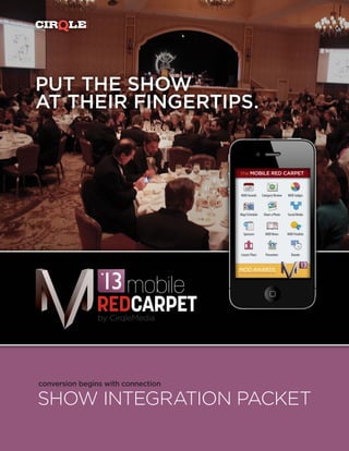 MEDIA
PUT THE SHOW
AT THEIR FINGERTIPS.


                                     the MOBILE RED CARPET



                                     MOD Awards      Category Review   MOD Judges



                                     Map/Schedule     Share a Photo    Social Media




                                       Sponsors        MOD News        MOD Finalists




                                     Leeza’s Place     Presenters         Donate




                       mobile
                    REDCARPET
                    by CirqleMedia




conversion begins with connection

SHOW INTEGRATION PACKET
 