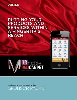 MEDIA

PUTTING YOUR
PRODUCTS AND
SERVICES WITHIN
A FINGERTIP’S
REACH.                                 the MOBILE RED CARPET



                                       MOD Awards      Category Review   MOD Judges



                                       Map/Schedule     Share a Photo    Social Media




                                         Sponsors        MOD News        MOD Finalists




                                       Leeza’s Place     Presenters         Donate




                        mobile
                     REDCARPET
                     by CirqleMedia




tool chest to help you reach further

SPONSOR PACKET
 