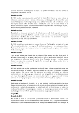 escasos. Usaban los zapatos topolino, de corcho y los gorritos diminutos que eran muy sencillos o
simplemente pañuelos a la cabeza.

Década de 1940
En 1943 volvió el esplendor, triunfó el nuevo 'look' de Cristian Dior. Otra vez se vuelve a forzar la
silueta con una cintura estrecha y tomaron volúmenes sus hombros y pechos. Se aumentó el vuelo
de sus faldas pero se mantenían por debajo de sus rodillas. Comenzó el culto por la belleza porque
las mujeres estaban hartas del estilo sobrio y cómodo; las curvas eran el nuevo símbolo de la
belleza femenina. Los zapatos se estilizaron haciéndolos más puntiagudos, usaban abrigos de paño,
bolsitos al codo y los más elegantes sombreros.

Década de 1950
Esta década se destaca por la revolución. Se utilizaba ropa cómoda dando lugar a la ropa juvenil,
dejando atrás el lujo burgués. Se había puesto de moda la ropa extravagante. Los estampados eran
de mariposas y de flores. Las siluetas volvieron a ser más lisas y se comenzaron a imponer
rápidamente por todo el mundo las minifaldas.

Década de 1960
En 1960, los adolescentes se pudieron expresar libremente. Aquí surgió el concepto de la ropa
diferente, original, divertida y extravagante. El cabello se usaba corto y con cortes geométricos.
Tanto los hombres como las mujeres comenzaron a usar pantalones de campana y se impusieron
las blusas de algodón.

Década de 1970
1970 fue una década muy diversa, aquí se produjo un furor hacia lo retro. Las flores fueron el
principal símbolo no sólo en la ropa sino que también el pelo, y representaban la ideología ilusoria
que los guiaban a la llamada revolución de las flores. Resaltaban los trajes y vestidos, que se
lucieron con ajustados pantalones. El algodón fue remplazado por la lycra, usaban botas o
zapatones de taco, tipo suecos.

Década de 1980
En 1980, la moda trajo consigo considerables cambios. El nuevo estilo se caracterizaba por el uso
de ropa interior visible, ya sea sobre una remera, debajo de una remera translúcida o tirantes de
encaje visibles. Esta nueva moda fue altamente controvertida volviéndose un sinónimo
de liberación para las mujeres, ya que antiguamente usar la ropa interior así les daba aspecto de
una mujer desarreglada. Gracias a esta tendencia, las mujeres de hoy pueden vestir remeras
cómodas sin tener que preocuparse por las transparencias o los tirantes de los corpiños.

Década de 1990
Esta época se basaba en la variedad y no en una tendencia específica y duradera. La gente
trataban de ponerse lo que le hiciera sentirse más cómoda, sin darle mucha importancia a la opinión
de los demás o a las tendencias, porque se había llegado a la conclusión de que no había una
verdadera libertad. Las remeras de grupos musicales se volvieron populares así como el cabello
suelto. La gran innovación fue la aparición de los piercings, tatuajes y pinturas de pelo.

Siglo XX
Década de 2000
En el 2000 la moda se fue asociando y cambiando según las distintas tribus urbanas, que
constituyeron un modo de vivir, una determinada actitud frente a la vida y que generalmente hacen
referencia a la juventud. La pertenencia a uno de estos grupos se hace evidente en la ideología, la
 