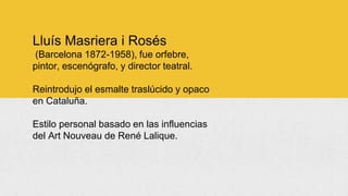 Lluís Masriera i Rosés
(Barcelona 1872-1958), fue orfebre,
pintor, escenógrafo, y director teatral.
Reintrodujo el esmalte traslúcido y opaco
en Cataluña.
Estilo personal basado en las influencias
del Art Nouveau de René Lalique.
 
