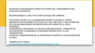 NUESTRO PLANTEAMIENTO DIDÁCTICO PARTE DEL CONOCIMIENTO DEL
CONTEXTO HISTÓRICO.
RECONOCEMOS EL SIGLO XIX COMO UN SIGLO DE CAMBIOS:
POLÍTICOS: FIN DEL A.R. LA BURGUESÍA INTENTA LLEGAR AL PODER
MEDIANTE REVOLUCIONES POLÍTICAS EN 1789, 1820,1830 Y 1848. APARICIÓN
DE LOS NACIONALISMOS (APARECEN NUEVOS PAÍSES EN EL MAPA
EUROPEO)
ECONÓMICOS: ASISTIMOS A LA REVOLUCIÓN INDUSTRIAL. CONSISTE EN
APLICACIÓN DE LA MÁQUINA AL PROCESO PRODUCTIVO Y A LOS
TRANSPORTES
SOCIALES: DESAPARICIÓN DE LA SOCIEDAD ESTAMENTAL POR SOCIEDAD DE
CLASES.
TAMBIÉN EN LA MODA
https://drive.google.com/file/d/11Ea1ANReqt6C2qFr6Yfm0yWGjxyaLG_J/view
 