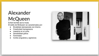 Alexander
McQueen
Enfant terrible de la moda.
El estilo de McQueen se caracterizaba por:
● Brutalidad atemperada con lirismo.
● Creatividad transgresora
● maestría en el corte.
● Sensibilidad gótica
● Feminidad.
● Cortes angulares y agresivos
 