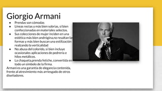 Giorgio Armani
● Prendas son cómodas
● Líneas rectas y más bien sobrias, si bien
confeccionadas en materiales selectos.
● Sus colecciones de mujer inciden en una
estética más bien andrógina,no resaltan las
formas y más bien buscan una estilización
realzando la verticalidad
● No abusa del colorido, si bien incluye
ocasionales aplicaciones de pedrería e
hilos metálicos.
● La chaqueta,prenda fetiche, convertida en
todo un símbolo de la firma.
Armani es una garantía de elegancia contenida,
frente al atrevimiento más arriesgado de otros
diseñadores.
 