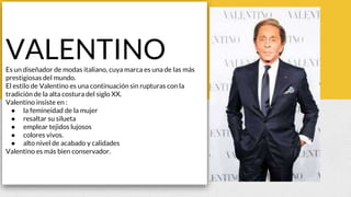 VALENTINOEs un diseñador de modas italiano, cuya marca es una de las más
prestigiosas del mundo.
El estilo de Valentino es una continuación sin rupturas con la
tradición de la alta costura del siglo XX.
Valentino insiste en :
● la femineidad de la mujer
● resaltar su silueta
● emplear tejidos lujosos
● colores vivos.
● alto nivel de acabado y calidades
Valentino es más bien conservador.
 