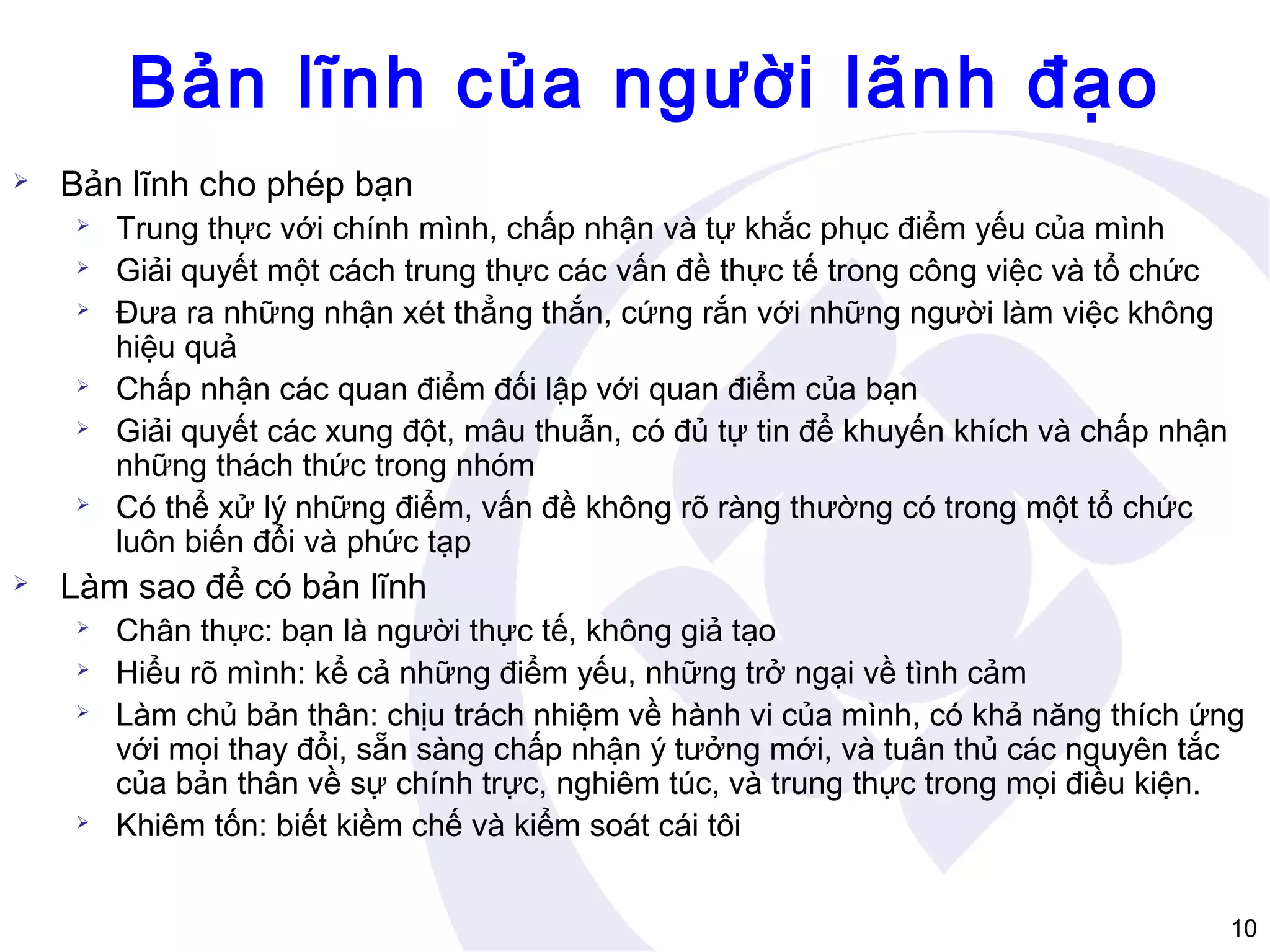 Bản lĩnh của người lãnh đạo


Bản lĩnh cho phép bạn











Trung thực với chính mình, chấp nhận và tự khắc phục điểm yếu của mình
Giải quyết một cách trung thực các vấn đề thực tế trong công việc và tổ chức
Đưa ra những nhận xét thẳng thắn, cứng rắn với những người làm việc không
hiệu quả
Chấp nhận các quan điểm đối lập với quan điểm của bạn
Giải quyết các xung đột, mâu thuẫn, có đủ tự tin để khuyến khích và chấp nhận
những thách thức trong nhóm
Có thể xử lý những điểm, vấn đề không rõ ràng thường có trong một tổ chức
luôn biến đổi và phức tạp

Làm sao để có bản lĩnh






Chân thực: bạn là người thực tế, không giả tạo
Hiểu rõ mình: kể cả những điểm yếu, những trở ngại về tình cảm
Làm chủ bản thân: chịu trách nhiệm về hành vi của mình, có khả năng thích ứng
với mọi thay đổi, sẵn sàng chấp nhận ý tưởng mới, và tuân thủ các nguyên tắc
của bản thân về sự chính trực, nghiêm túc, và trung thực trong mọi điều kiện.
Khiêm tốn: biết kiềm chế và kiểm soát cái tôi
10

 