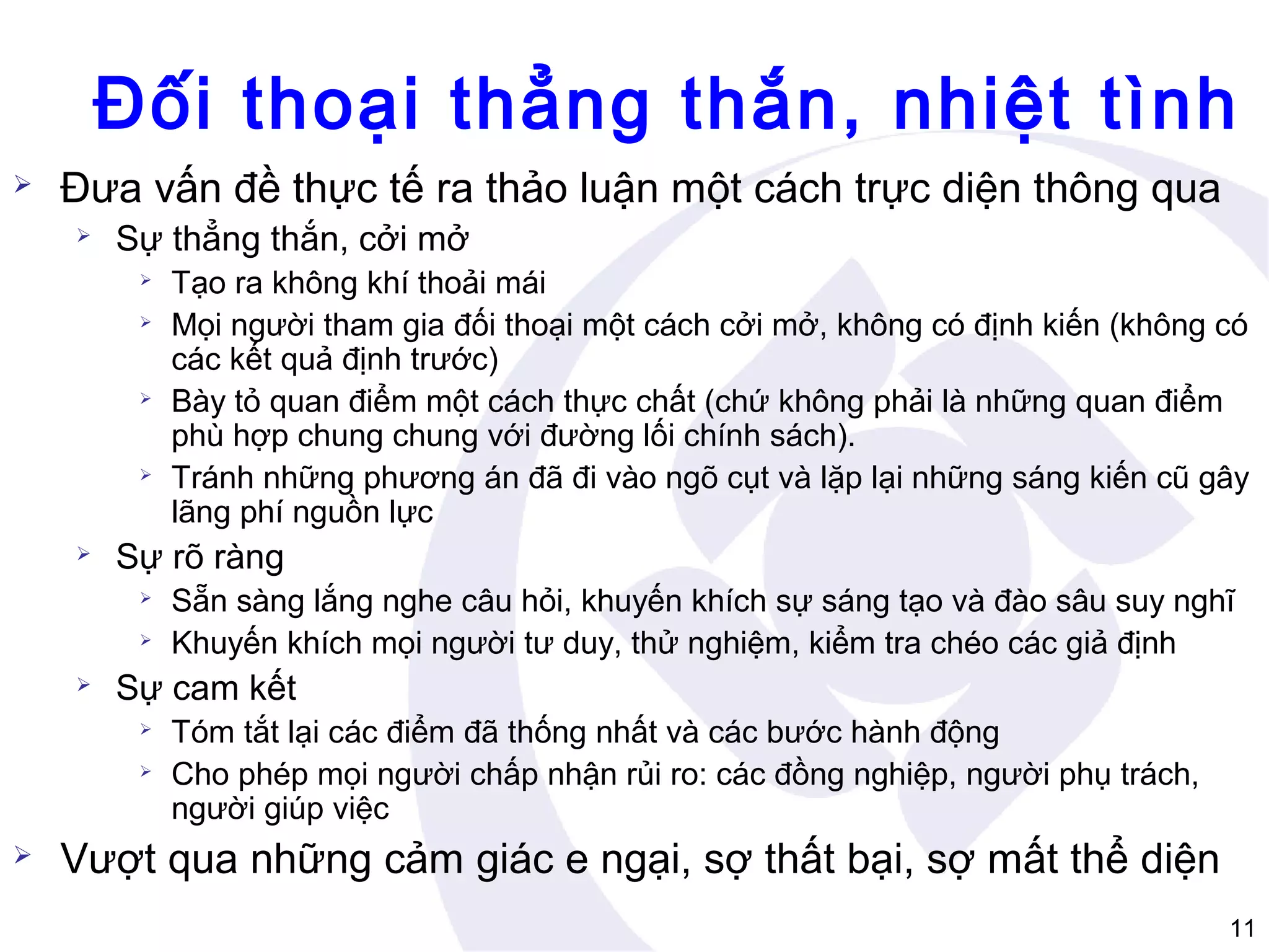 Đối thoại thẳng thắn, nhiệt tình


Đưa vấn đề thực tế ra thảo luận một cách trực diện thông qua


Sự thẳng thắn, cởi mở









Sự rõ ràng





Sẵn sàng lắng nghe câu hỏi, khuyến khích sự sáng tạo và đào sâu suy nghĩ
Khuyến khích mọi người tư duy, thử nghiệm, kiểm tra chéo các giả định

Sự cam kết





Tạo ra không khí thoải mái
Mọi người tham gia đối thoại một cách cởi mở, không có định kiến (không có
các kết quả định trước)
Bày tỏ quan điểm một cách thực chất (chứ không phải là những quan điểm
phù hợp chung chung với đường lối chính sách).
Tránh những phương án đã đi vào ngõ cụt và lặp lại những sáng kiến cũ gây
lãng phí nguồn lực

Tóm tắt lại các điểm đã thống nhất và các bước hành động
Cho phép mọi người chấp nhận rủi ro: các đồng nghiệp, người phụ trách,
người giúp việc

Vượt qua những cảm giác e ngại, sợ thất bại, sợ mất thể diện
11

 