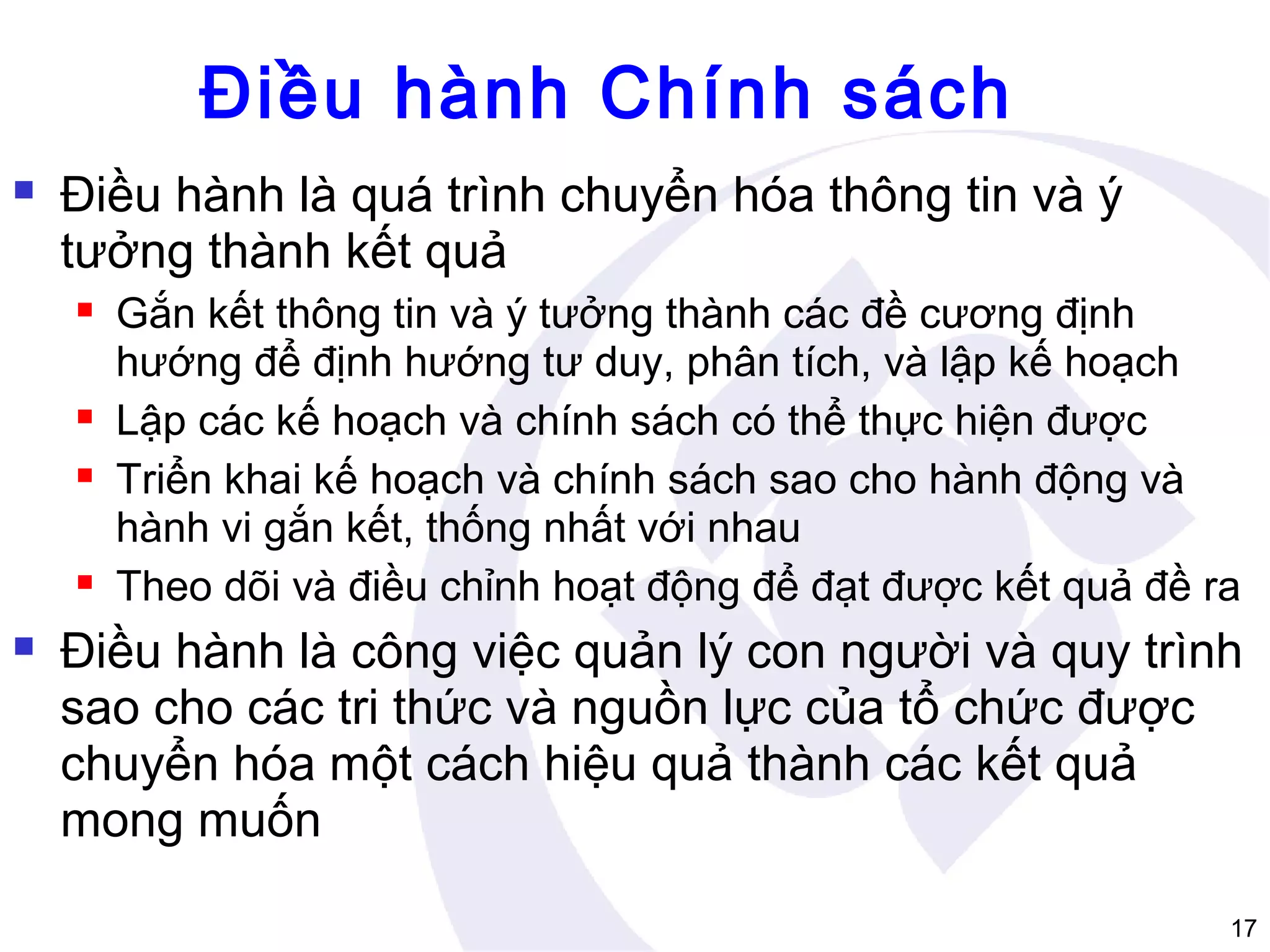 Điều hành Chính sách


Điều hành là quá trình chuyển hóa thông tin và ý
tưởng thành kết quả









Gắn kết thông tin và ý tưởng thành các đề cương định
hướng để định hướng tư duy, phân tích, và lập kế hoạch
Lập các kế hoạch và chính sách có thể thực hiện được
Triển khai kế hoạch và chính sách sao cho hành động và
hành vi gắn kết, thống nhất với nhau
Theo dõi và điều chỉnh hoạt động để đạt được kết quả đề ra

Điều hành là công việc quản lý con người và quy trình
sao cho các tri thức và nguồn lực của tổ chức được
chuyển hóa một cách hiệu quả thành các kết quả
mong muốn
17

 