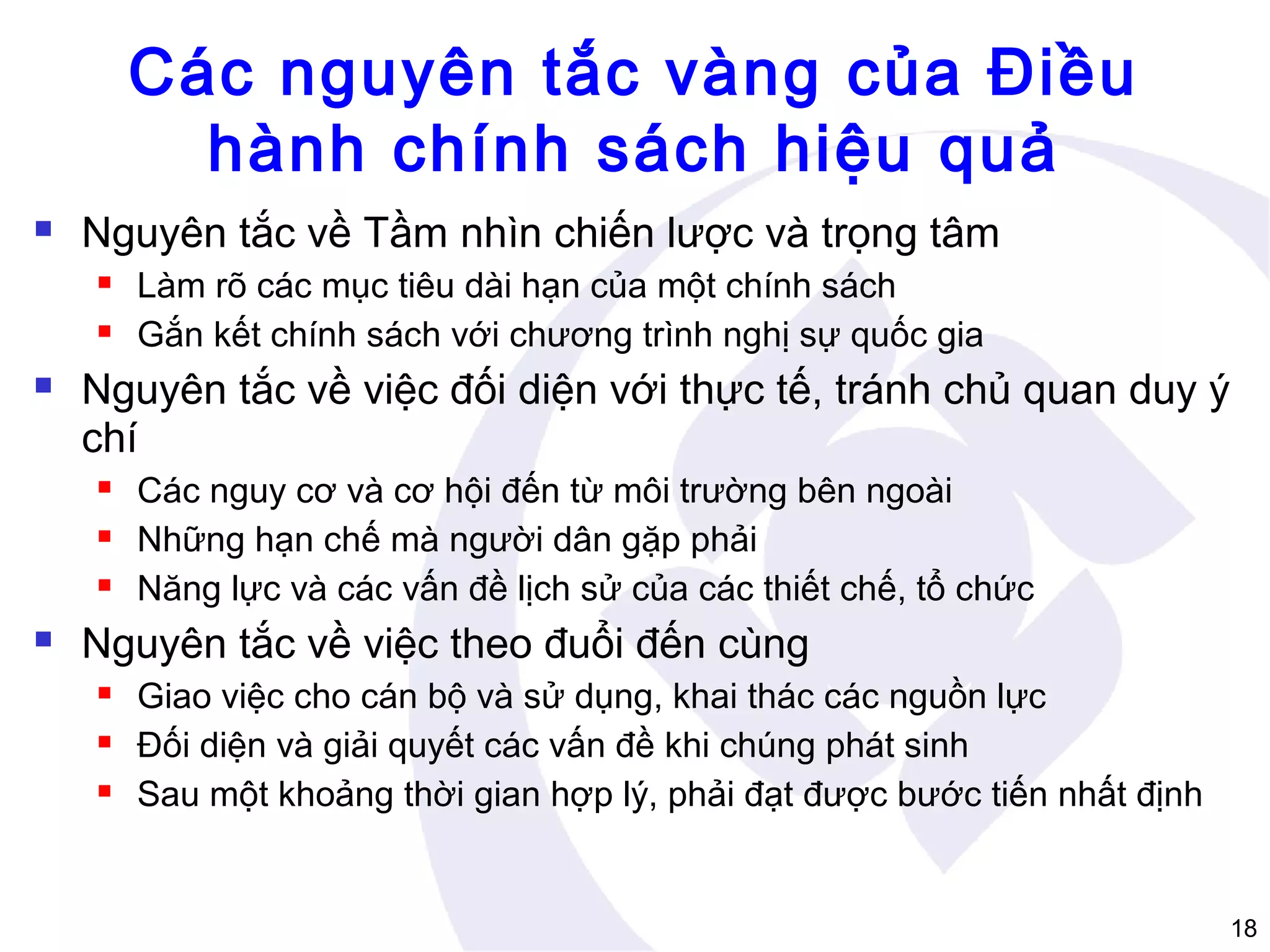 Các nguyên tắc vàng của Điều
hành chính sách hiệu quả


Nguyên tắc về Tầm nhìn chiến lược và trọng tâm





Nguyên tắc về việc đối diện với thực tế, tránh chủ quan duy ý
chí






Làm rõ các mục tiêu dài hạn của một chính sách
Gắn kết chính sách với chương trình nghị sự quốc gia

Các nguy cơ và cơ hội đến từ môi trường bên ngoài
Những hạn chế mà người dân gặp phải
Năng lực và các vấn đề lịch sử của các thiết chế, tổ chức

Nguyên tắc về việc theo đuổi đến cùng




Giao việc cho cán bộ và sử dụng, khai thác các nguồn lực
Đối diện và giải quyết các vấn đề khi chúng phát sinh
Sau một khoảng thời gian hợp lý, phải đạt được bước tiến nhất định

18

 