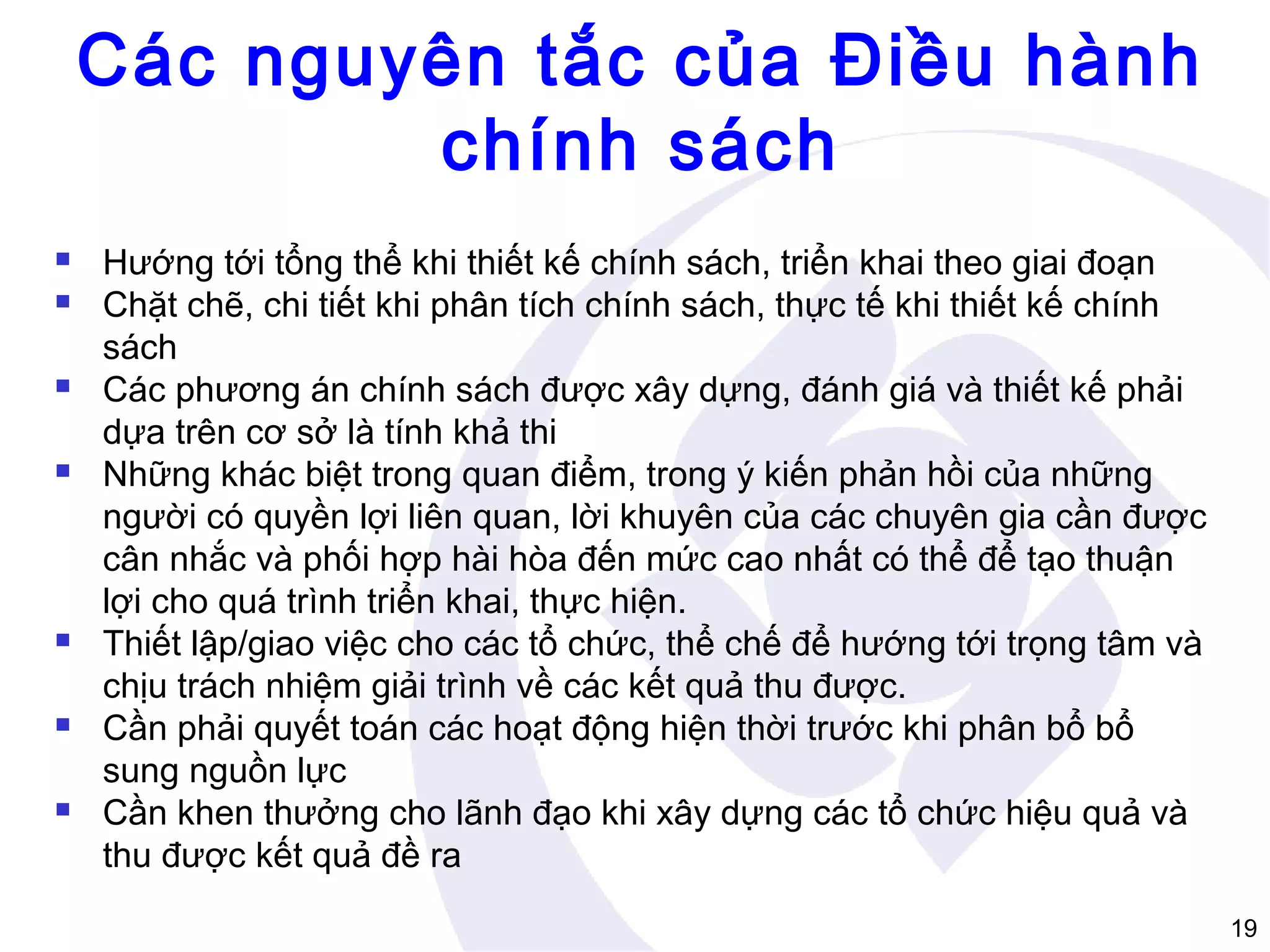 Các nguyên tắc của Điều hành
chính sách













Hướng tới tổng thể khi thiết kế chính sách, triển khai theo giai đoạn
Chặt chẽ, chi tiết khi phân tích chính sách, thực tế khi thiết kế chính
sách
Các phương án chính sách được xây dựng, đánh giá và thiết kế phải
dựa trên cơ sở là tính khả thi
Những khác biệt trong quan điểm, trong ý kiến phản hồi của những
người có quyền lợi liên quan, lời khuyên của các chuyên gia cần được
cân nhắc và phối hợp hài hòa đến mức cao nhất có thể để tạo thuận
lợi cho quá trình triển khai, thực hiện.
Thiết lập/giao việc cho các tổ chức, thể chế để hướng tới trọng tâm và
chịu trách nhiệm giải trình về các kết quả thu được.
Cần phải quyết toán các hoạt động hiện thời trước khi phân bổ bổ
sung nguồn lực
Cần khen thưởng cho lãnh đạo khi xây dựng các tổ chức hiệu quả và
thu được kết quả đề ra
19

 