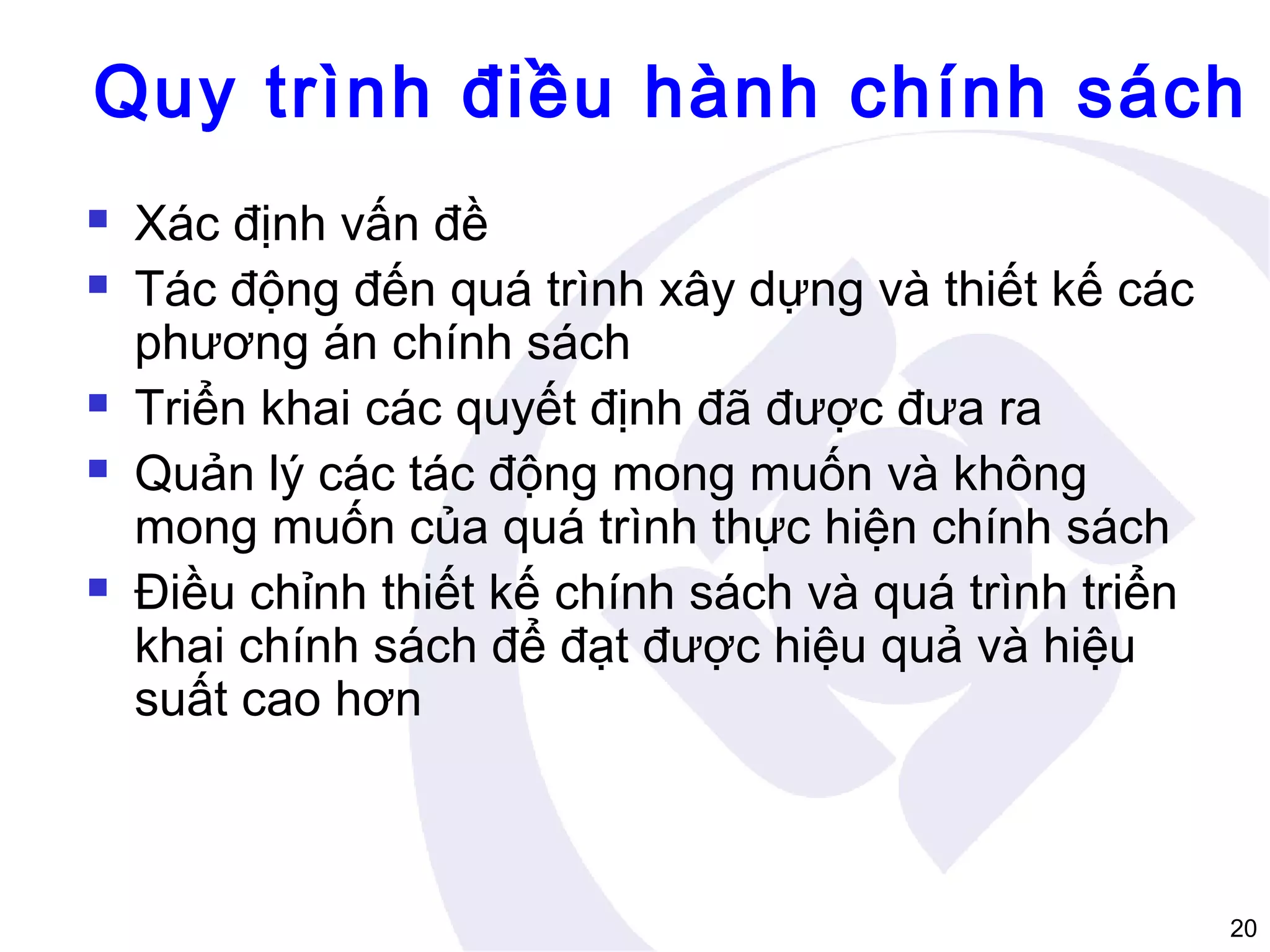 Quy trình điều hành chính sách








Xác định vấn đề
Tác động đến quá trình xây dựng và thiết kế các
phương án chính sách
Triển khai các quyết định đã được đưa ra
Quản lý các tác động mong muốn và không
mong muốn của quá trình thực hiện chính sách
Điều chỉnh thiết kế chính sách và quá trình triển
khai chính sách để đạt được hiệu quả và hiệu
suất cao hơn

20

 
