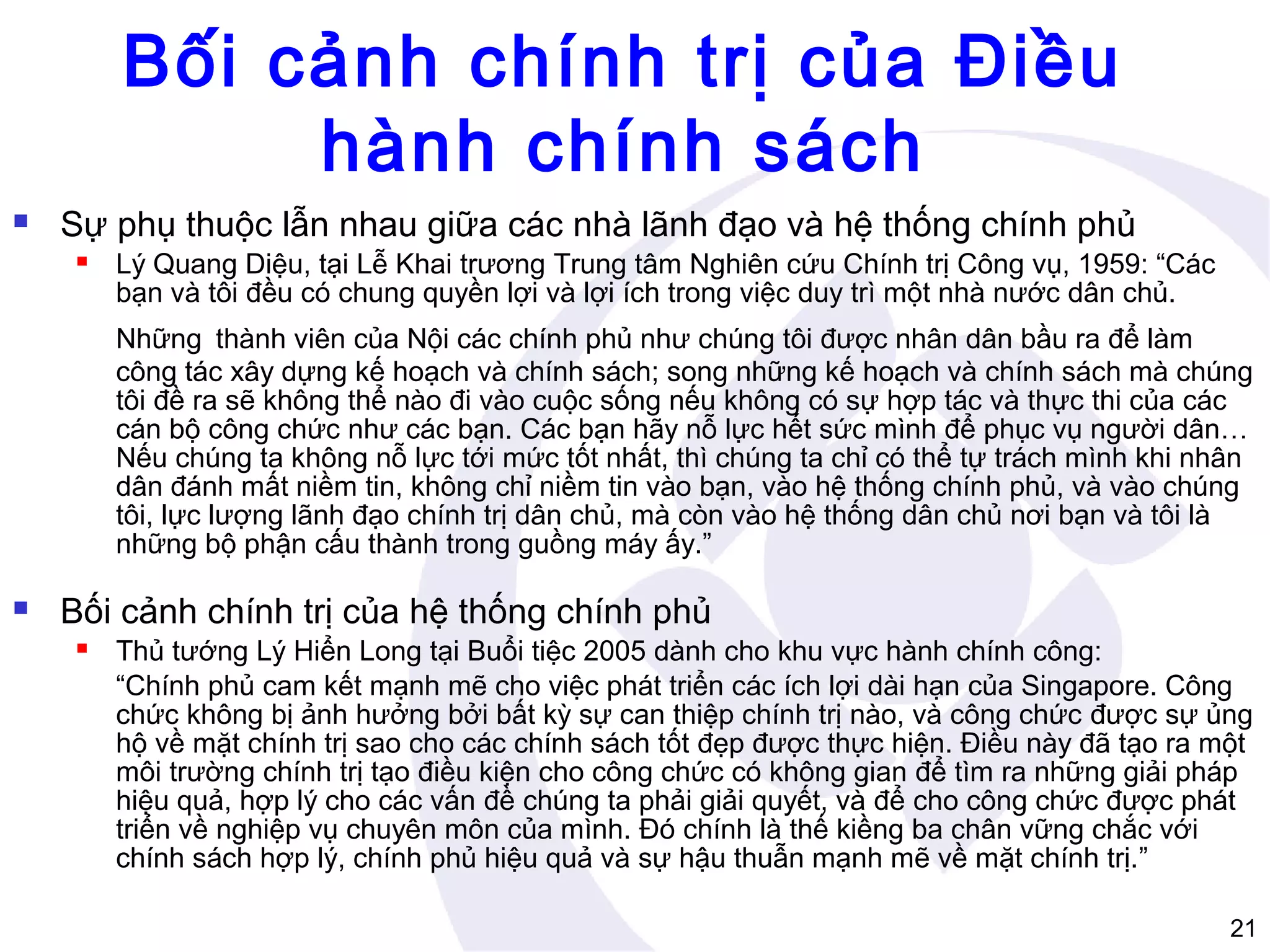 Bối cảnh chính trị của Điều
hành chính sách


Sự phụ thuộc lẫn nhau giữa các nhà lãnh đạo và hệ thống chính phủ


Lý Quang Diệu, tại Lễ Khai trương Trung tâm Nghiên cứu Chính trị Công vụ, 1959: “Các
bạn và tôi đều có chung quyền lợi và lợi ích trong việc duy trì một nhà nước dân chủ.
Những thành viên của Nội các chính phủ như chúng tôi được nhân dân bầu ra để làm
công tác xây dựng kế hoạch và chính sách; song những kế hoạch và chính sách mà chúng
tôi đề ra sẽ không thể nào đi vào cuộc sống nếu không có sự hợp tác và thực thi của các
cán bộ công chức như các bạn. Các bạn hãy nỗ lực hết sức mình để phục vụ người dân…
Nếu chúng ta không nỗ lực tới mức tốt nhất, thì chúng ta chỉ có thể tự trách mình khi nhân
dân đánh mất niềm tin, không chỉ niềm tin vào bạn, vào hệ thống chính phủ, và vào chúng
tôi, lực lượng lãnh đạo chính trị dân chủ, mà còn vào hệ thống dân chủ nơi bạn và tôi là
những bộ phận cấu thành trong guồng máy ấy.”



Bối cảnh chính trị của hệ thống chính phủ


Thủ tướng Lý Hiển Long tại Buổi tiệc 2005 dành cho khu vực hành chính công:
“Chính phủ cam kết mạnh mẽ cho việc phát triển các ích lợi dài hạn của Singapore. Công
chức không bị ảnh hưởng bởi bất kỳ sự can thiệp chính trị nào, và công chức được sự ủng
hộ về mặt chính trị sao cho các chính sách tốt đẹp được thực hiện. Điều này đã tạo ra một
môi trường chính trị tạo điều kiện cho công chức có không gian để tìm ra những giải pháp
hiệu quả, hợp lý cho các vấn đề chúng ta phải giải quyết, và để cho công chức được phát
triển về nghiệp vụ chuyên môn của mình. Đó chính là thế kiềng ba chân vững chắc với
chính sách hợp lý, chính phủ hiệu quả và sự hậu thuẫn mạnh mẽ về mặt chính trị.”
21

 