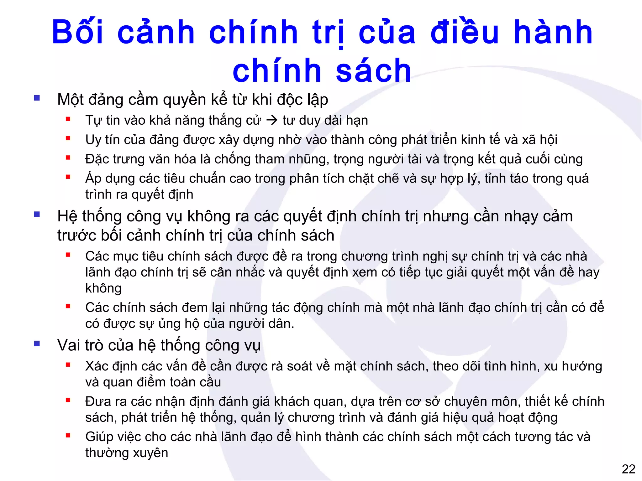 Bối cảnh chính trị của điều hành
chính sách


Một đảng cầm quyền kể từ khi độc lập







Hệ thống công vụ không ra các quyết định chính trị nhưng cần nhạy cảm
trước bối cảnh chính trị của chính sách






Tự tin vào khả năng thắng cử  tư duy dài hạn
Uy tín của đảng được xây dựng nhờ vào thành công phát triển kinh tế và xã hội
Đặc trưng văn hóa là chống tham nhũng, trọng người tài và trọng kết quả cuối cùng
Áp dụng các tiêu chuẩn cao trong phân tích chặt chẽ và sự hợp lý, tỉnh táo trong quá
trình ra quyết định

Các mục tiêu chính sách được đề ra trong chương trình nghị sự chính trị và các nhà
lãnh đạo chính trị sẽ cân nhắc và quyết định xem có tiếp tục giải quyết một vấn đề hay
không
Các chính sách đem lại những tác động chính mà một nhà lãnh đạo chính trị cần có để
có được sự ủng hộ của người dân.

Vai trò của hệ thống công vụ






Xác định các vấn đề cần được rà soát về mặt chính sách, theo dõi tình hình, xu hướng
và quan điểm toàn cầu
Đưa ra các nhận định đánh giá khách quan, dựa trên cơ sở chuyên môn, thiết kế chính
sách, phát triển hệ thống, quản lý chương trình và đánh giá hiệu quả hoạt động
Giúp việc cho các nhà lãnh đạo để hình thành các chính sách một cách tương tác và
thường xuyên
22

 