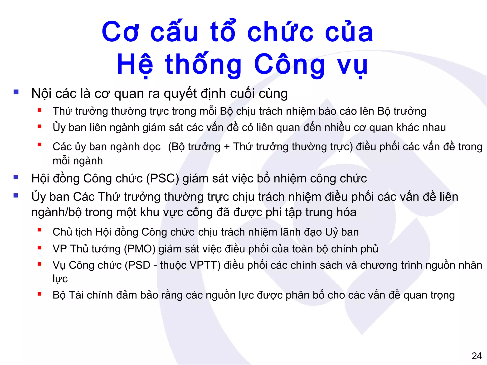 Cơ cấu tổ chức của
Hệ thống Công vụ


Nội các là cơ quan ra quyết định cuối cùng


Thứ trưởng thường trực trong mỗi Bộ chịu trách nhiệm báo cáo lên Bộ trưởng



Ủy ban liên ngành giám sát các vấn đề có liên quan đến nhiều cơ quan khác nhau



Các ủy ban ngành dọc (Bộ trưởng + Thứ trưởng thường trực) điều phối các vấn đề trong
mỗi ngành



Hội đồng Công chức (PSC) giám sát việc bổ nhiệm công chức



Ủy ban Các Thứ trưởng thường trực chịu trách nhiệm điều phối các vấn đề liên
ngành/bộ trong một khu vực công đã được phi tập trung hóa


Chủ tịch Hội đồng Công chức chịu trách nhiệm lãnh đạo Uỷ ban



VP Thủ tướng (PMO) giám sát việc điều phối của toàn bộ chính phủ



Vụ Công chức (PSD - thuộc VPTT) điều phối các chính sách và chương trình nguồn nhân
lực



Bộ Tài chính đảm bảo rằng các nguồn lực được phân bổ cho các vấn đề quan trọng

24

 