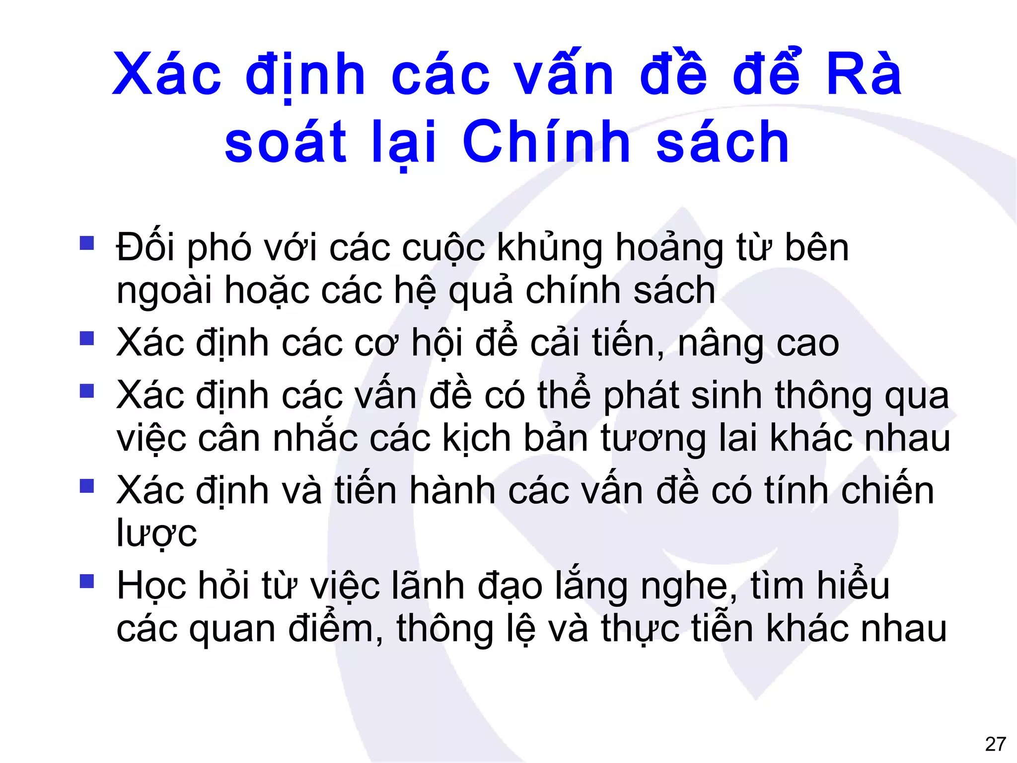 Xác định các vấn đề để Rà
soát lại Chính sách









Đối phó với các cuộc khủng hoảng từ bên
ngoài hoặc các hệ quả chính sách
Xác định các cơ hội để cải tiến, nâng cao
Xác định các vấn đề có thể phát sinh thông qua
việc cân nhắc các kịch bản tương lai khác nhau
Xác định và tiến hành các vấn đề có tính chiến
lược
Học hỏi từ việc lãnh đạo lắng nghe, tìm hiểu
các quan điểm, thông lệ và thực tiễn khác nhau
27

 