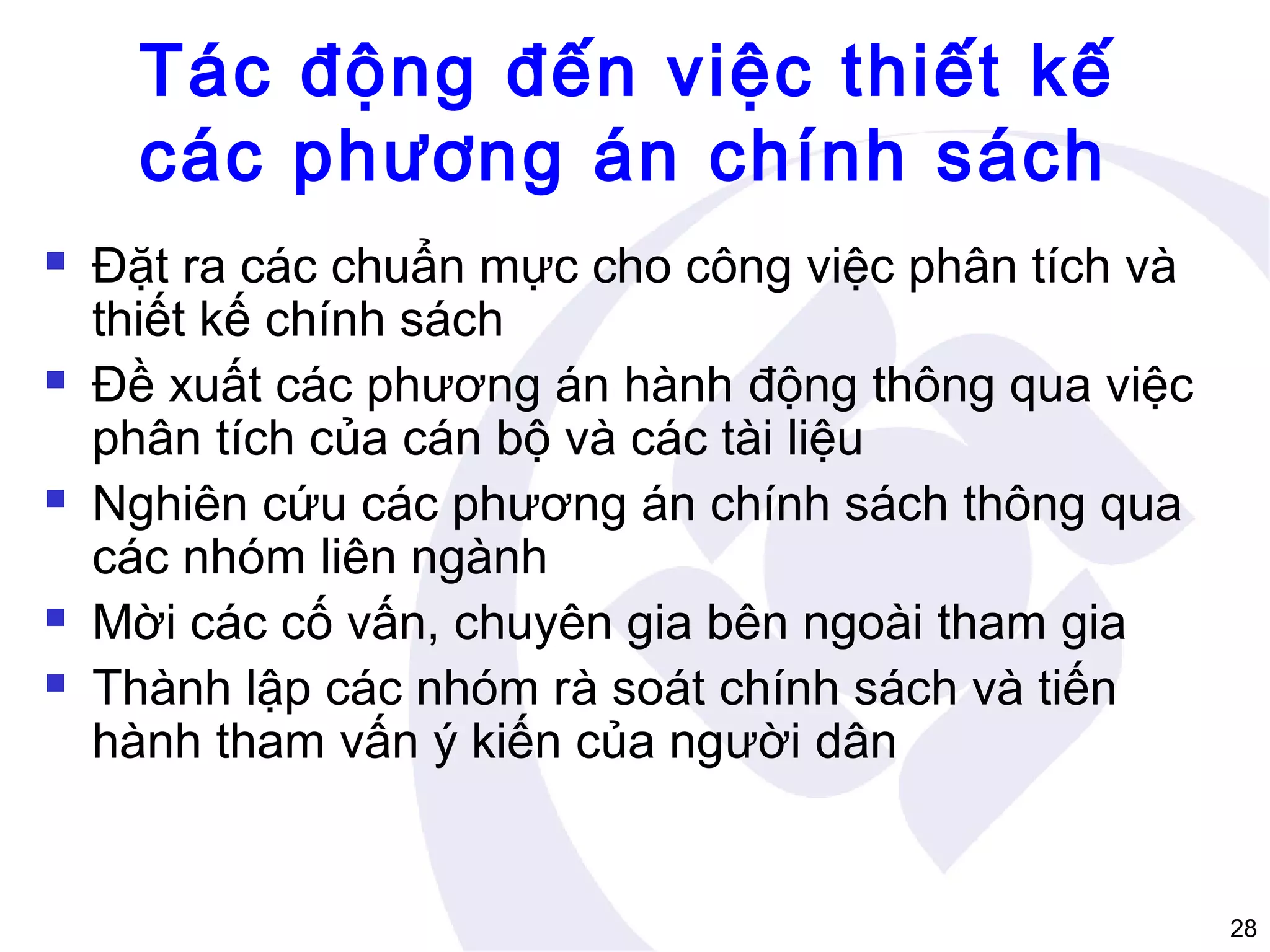 Tác động đến việc thiết kế
các phương án chính sách









Đặt ra các chuẩn mực cho công việc phân tích và
thiết kế chính sách
Đề xuất các phương án hành động thông qua việc
phân tích của cán bộ và các tài liệu
Nghiên cứu các phương án chính sách thông qua
các nhóm liên ngành
Mời các cố vấn, chuyên gia bên ngoài tham gia
Thành lập các nhóm rà soát chính sách và tiến
hành tham vấn ý kiến của người dân

28

 