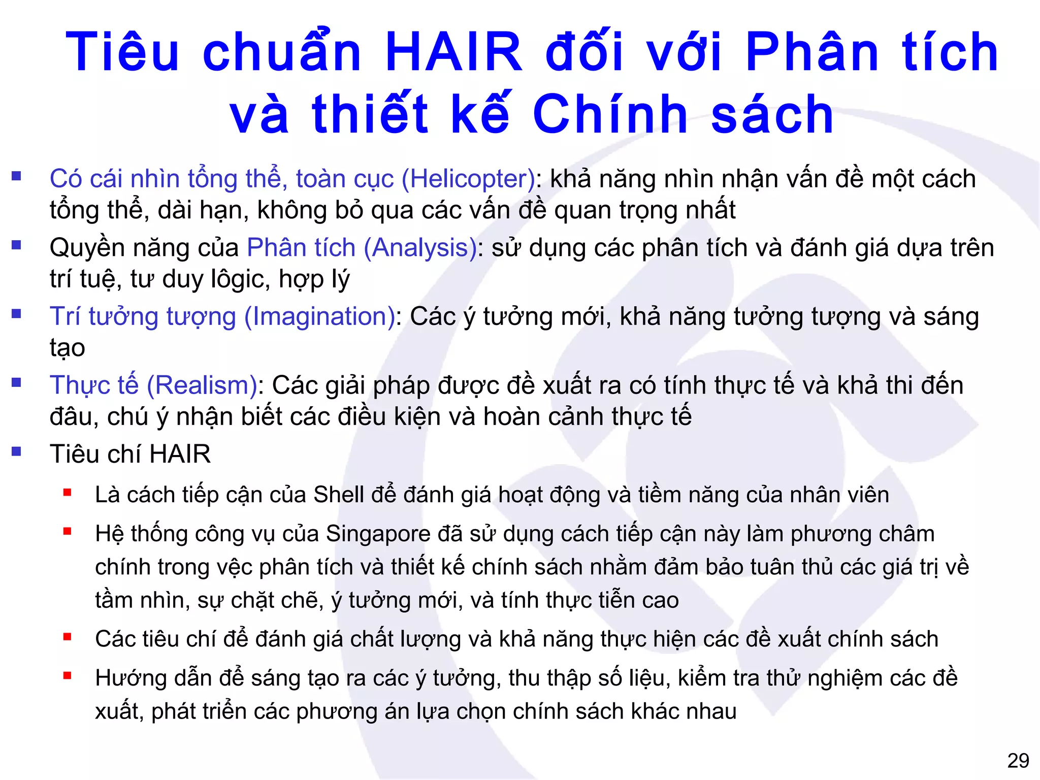 Tiêu chuẩn HAIR đối với Phân tích
và thiết kế Chính sách










Có cái nhìn tổng thể, toàn cục (Helicopter): khả năng nhìn nhận vấn đề một cách
tổng thể, dài hạn, không bỏ qua các vấn đề quan trọng nhất
Quyền năng của Phân tích (Analysis): sử dụng các phân tích và đánh giá dựa trên
trí tuệ, tư duy lôgic, hợp lý
Trí tưởng tượng (Imagination): Các ý tưởng mới, khả năng tưởng tượng và sáng
tạo
Thực tế (Realism): Các giải pháp được đề xuất ra có tính thực tế và khả thi đến
đâu, chú ý nhận biết các điều kiện và hoàn cảnh thực tế
Tiêu chí HAIR


Là cách tiếp cận của Shell để đánh giá hoạt động và tiềm năng của nhân viên



Hệ thống công vụ của Singapore đã sử dụng cách tiếp cận này làm phương châm
chính trong vệc phân tích và thiết kế chính sách nhằm đảm bảo tuân thủ các giá trị về
tầm nhìn, sự chặt chẽ, ý tưởng mới, và tính thực tiễn cao



Các tiêu chí để đánh giá chất lượng và khả năng thực hiện các đề xuất chính sách



Hướng dẫn để sáng tạo ra các ý tưởng, thu thập số liệu, kiểm tra thử nghiệm các đề
xuất, phát triển các phương án lựa chọn chính sách khác nhau
29

 