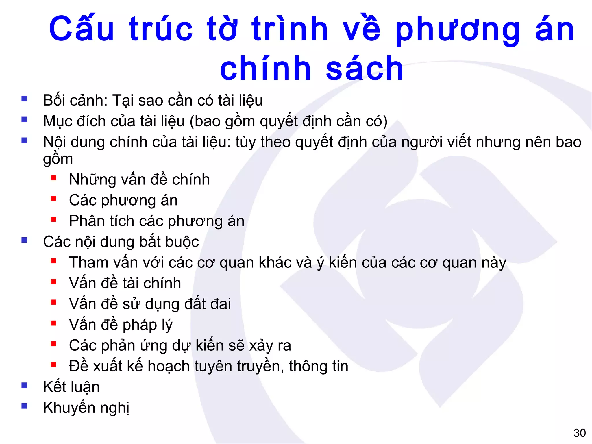 Cấu trúc tờ trình về phương án
chính sách









Bối cảnh: Tại sao cần có tài liệu
Mục đích của tài liệu (bao gồm quyết định cần có)
Nội dung chính của tài liệu: tùy theo quyết định của người viết nhưng nên bao
gồm
 Những vấn đề chính
 Các phương án
 Phân tích các phương án
Các nội dung bắt buộc
 Tham vấn với các cơ quan khác và ý kiến của các cơ quan này
 Vấn đề tài chính
 Vấn đề sử dụng đất đai
 Vấn đề pháp lý
 Các phản ứng dự kiến sẽ xảy ra
 Đề xuất kế hoạch tuyên truyền, thông tin
Kết luận
Khuyến nghị
30

 